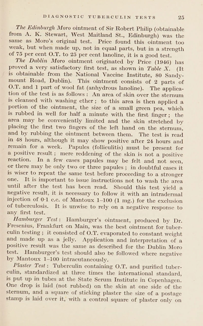 The Edinburgh Moro ointment of Sir Robert Philip (obtainable from A. K. Stewart, West Maitland St., Edinburgh) was the same as Moro’s original test. Price found this ointment too weak, but when made up, not in equal parts, but in a strength of 75 per cent O.T. to 25 per cent lanoline, it is a good test. The Dublin Moro ointment originated by Price (1946) has proved a very satisfactory first test, as shown in Table X. (It is obtainable from the National Vaccine Institute, 80 Sandy- mount Road, Dublin). This ointment consists of 2 parts of O.T. and 1 part of wool fat (anhydrous lanoline). The applica- tion of the test is as follows: An area of skin over the sternum is cleansed with washing ether; to this area is then applied a portion of the ointment, the size of a small green pea, which is rubbed in well for half a minute with the first finger; the area may be conveniently limited and the skin stretched by placing the first two fingers of the left hand on the sternum, and by rubbing the ointment between them. The test is read in 48 hours, although it may show positive after 24 hours and _ Yemain for a week. Papules (folliculitis) must be present for a positive result ; mere reddening of the skin is not a positive reaction. In a few cases papules may be felt and not seen, or there may be only two or three papules; in doubtful cases it is wiser to repeat the same test before proceeding to a stronger one. It is important to issue instructions not to wash the area until after the test has been read. Should this test yield a negative result, it is necessary to follow it with an intradermal injection of 0-1 c.c. of Mantoux 1-100 (1 mg.) for the exclusion of tuberculosis. It is unwise to rely on a negative response to any first test. Hamburger Test: WHamburger’s ointment, produced by Dr. Fresenius, Frankfurt on Main, was the best ointment for tuber- culin testing ; it consisted of O.T. evaporated to constant weight and made up as a jelly. Application and interpretation of a positive result was the same as described for the Dublin Moro test. Hamburger’s test should also be followed where negative by Mantoux 1-100 intracutaneously. Plaster Test: Tuberculin containing O.T. and purified tuber- culin, standardized at three times the international standard, is put up in tubes at the State Serum Institute in Copenhagen. One drop is laid (not rubbed) on the skin at one side of the sternum, and a square of sticking plaster the size of a postage stamp is laid over it, with a control square of plaster only on