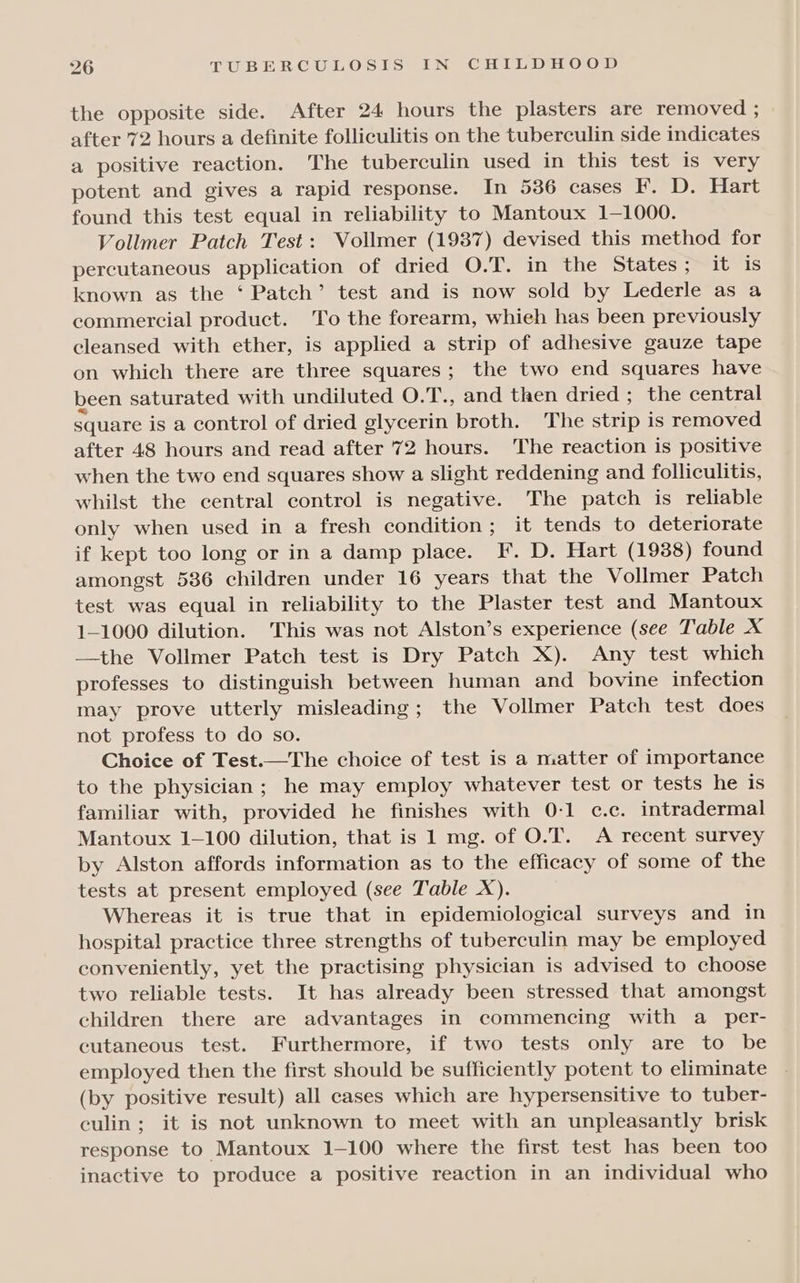 the opposite side. After 24 hours the plasters are removed ; after 72 hours a definite folliculitis on the tuberculin side indicates a positive reaction. The tuberculin used in this test is very potent and gives a rapid response. In 536 cases F. D. Hart found this test equal in reliability to Mantoux 1—1000. Vollmer Patch Test: Vollmer (1987) devised this method for percutaneous application of dried O.T. in the States ; it is known as the ‘ Patch’ test and is now sold by Lederle as a commercial product. To the forearm, whieh has been previously cleansed with ether, is applied a strip of adhesive gauze tape on which there are three squares; the two end squares have been saturated with undiluted O.T., and then dried ; the central square is a control of dried glycerin broth. The strip is removed after 48 hours and read after 72 hours. The reaction is positive when the two end squares show a slight reddening and folliculitis, whilst the central control is negative. The patch is reliable only when used in a fresh condition; it tends to deteriorate if kept too long or in a damp place. F. D. Hart (1938) found amongst 536 children under 16 years that the Vollmer Patch test was equal in reliability to the Plaster test and Mantoux 1—1000 dilution. This was not Alston’s experience (see Table X —the Vollmer Patch test is Dry Patch X). Any test which professes to distinguish between human and bovine infection may prove utterly misleading; the Vollmer Patch test does not profess to do so. Choice of Test.—The choice of test is a matter of importance to the physician; he may employ whatever test or tests he is familiar with, provided he finishes with 0-1 c.c. intradermal Mantoux 1-100 dilution, that is 1 mg. of O.T. A recent survey by Alston affords information as to the efficacy of some of the tests at present employed (see Table X). Whereas it is true that in epidemiological surveys and in hospital practice three strengths of tuberculin may be employed conveniently, yet the practising physician is advised to choose two reliable tests. It has already been stressed that amongst children there are advantages in commencing with a per- cutaneous test. Furthermore, if two tests only are to be employed then the first should be sufficiently potent to eliminate (by positive result) all cases which are hypersensitive to tuber- culin; it is not unknown to meet with an unpleasantly brisk response to Mantoux 1-100 where the first test has been too inactive to produce a positive reaction in an individual who