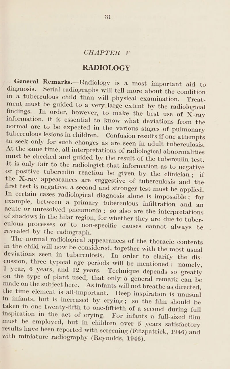 RADIOLOGY General Remarks. Radiology is a most important aid to diagnosis. Serial radiographs will tell more about the condition in a tuberculous child than will physical examination. Treat- ment must be guided to a very large extent by the radiological findings. In order, however, to make the best use of X-ray information, it is essential to know what deviations from the normal are to be expected in the various stages of pulmonary tuberculous lesions in children. Confusion results if one attempts to seek only for such changes as are seen in adult tuberculosis. At the same time, all interpretations of radiological abnormalities must be checked and guided by the result of the tuberculin test. It is only fair to the radiologist that information as to negative or positive tuberculin reaction be given by the clinician; if the X-ray appearances are suggestive of tuberculosis and the first test is negative, a second and stronger test must be applied. In certain cases radiological diagnosis alone is impossible; for example, between a primary tuberculous infiltration and an acute or unresolved pneumonia; so also are the interpretations of shadows in the hilar region, for whether they are due to tuber- culous processes or to non-specific causes cannot always be revealed by the radiograph. The normal radiological appearances of the thoracic contents in the child will now be considered, together with the most usual deviations seen in tuberculosis. In order to clarify the dis- cussion, three typical age periods will be mentioned : namely, 1 year, 6 years, and 12 years. Technique depends so greatly on the type of plant used, that only a general remark can be made on the subject here. As infants will not breathe as directed, the time element is all-important. Deep inspiration is unusual in infants, but is increased by crying; so the film should be taken in one twenty-fifth to one-fiftieth of a second during full inspiration in the act of crying. For infants a full-sized film must be employed, but in children over 5 years satisfactory results have been reported with screening (Fitzpatrick, 1946) and with miniature radiography (Reynolds, 1946).