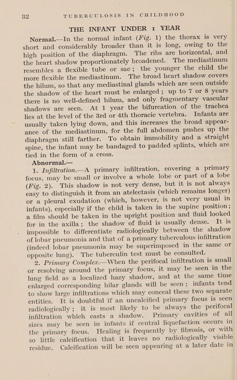 THE INFANT UNDER 1 YEAR Normal.—In the normal infant (Fig. 1) the thorax is very short and considerably broader than it is long, owing to the high position of the diaphragm. The ribs are horizontal, and the heart shadow proportionately broadened. The mediastinum resembles a flexible tube or sac; the younger the child the more flexible the mediastinum. The broad heart shadow covers the hilum, so that any mediastinal glands which are seen outside the shadow of the heart must be enlarged ; up to 7 or 8 years there is no well-defined hilum, and only fragmentary vascular shadows are seen. At 1 year the bifurcation of the trachea lies at the level of the 3rd or 4th thoracic vertebra. Infants are usually taken lying down, and this increases the broad appear- ance of the mediastinum, for the full abdomen pushes up the diaphragm still farther. To obtain immobility and a straight spine, the infant may be bandaged to padded splints, which are tied in the form of a cross. Abnormal.— 1. Infiltration A primary infiltration, covering a primary focus, may be small or involve a whole lobe or part of a lobe (Fig. 2). This shadow is not very dense, but it is not always easy to distinguish it from an atelectasis (which remains longer) or a pleural exudation (which, however, is not very usual in infants), especially if the child is taken in the supine position ; a film should be taken in the upright position and fluid looked for in the axilla; the shadow of fluid is usually dense. Liaise impossible to differentiate radiologically between the shadow of lobar pneumonia and that of a primary tuberculous infiltration (indeed lobar pneumonia may be superimposed in the same or opposite lung). The tuberculin test must be consulted. 2. Primary Complex.—When the perifocal infiltration is small or resolving around the primary focus, it may be seen in the lung field as a localized hazy shadow, and at the same time enlarged corresponding hilar glands will be seen ; infants tend to show large infiltrations which may conceal these two separate entities. It is doubtful if an uncalcified primary focus is seen radiologically ; it is most likely to be always the perifocal infiltration which casts a shadow. Primary cavities of all sizes may be seen in infants if central liquefaction occurs in the primary focus. Healing is frequently by fibrosis, or with so little calcification that it leaves no radiologically visible residue. Calcification will be seen appearing at a later date in