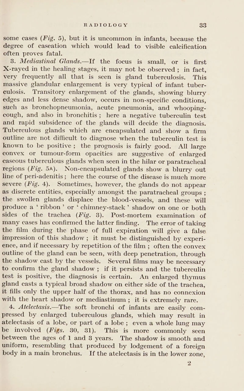 some cases (Fig. 5), but it is uncommon in infants, because the degree of caseation which would lead to visible calcification often proves fatal. 3. Mediastinal Glands.—If the focus is small, or is first X-rayed in the healing stages, it may not be observed ; in fact, very frequently all that is seen is gland tuberculosis. This massive glandular enlargement is very typical of infant tuber- culosis. Transitory enlargement of the glands, showing blurry edges and less dense shadow, occurs in non-specific conditions, such as bronchopneumonia, acute pneumonia, and whooping- cough, and also in bronchitis; here a negative tuberculin test and rapid subsidence of the glands will decide the diagnosis. Tuberculous glands which are encapsulated and show a firm outline are not difficult to diagnose when the tuberculin test is known to be positive; the prognosis is fairly good. All large convex or tumour-form opacities are suggestive of enlarged caseous tuberculous glands when seen in the hilar or paratracheal regions (fig. 5A). Non-encapsulated glands show a blurry out line of peri-adenitis ; here the course of the disease is much more severe (fig. 4). Sometimes, however, the glands do not appear as discrete entities, especially amongst the paratracheal groups ; the swollen glands displace the blood-vessels, and these will produce a ‘ ribbon’ or * chimney-stack ’ shadow on one or both sides of the trachea (Fig. 3). Post-mortem examination of many cases has confirmed the latter finding. The error of taking the film during the phase of full expiration will give a false impression of this shadow ; it must be distinguished by experi- ence, and if necessary by repetition of the film ; often the convex outline of the gland can be seen, with deep penetration, through the shadow cast by the vessels. Several films may be necessary to confirm the gland shadow ; if it persists and the tuberculin test is positive, the diagnosis is certain. An enlarged thymus gland casts a typical broad shadow on either side of the trachea, it fills only the upper half of the thorax, and has no connexion with the heart shadow or mediastinum ; it is extremely rare. 4. Atelectasis.—The soft bronchi of infants are easily com- pressed by enlarged tuberculous glands, which may result in atelectasis of a lobe, or part of a lobe ; even a whole lung may be involved (Figs. 30, 31). This is more commonly seen between the ages of 1 and 8 years. The shadow is smooth and uniform, resembling that produced by lodgement of a foreign body in a main bronchus. If the atelectasis is in the lower zone,