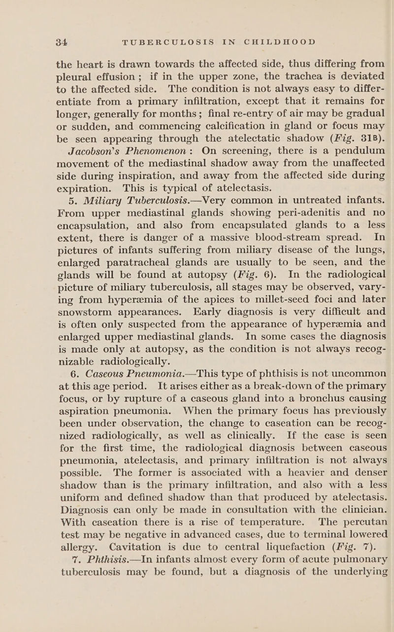 the heart is drawn towards the affected side, thus differing from pleural effusion; if in the upper zone, the trachea is deviated to the affected side. The condition is not always easy to differ- entiate from a primary infiltration, except that it remains for longer, generally for months ; final re-entry of air may be gradual or sudden, and commencing calcification in gland or focus may be seen appearing through the atelectatic shadow (Fig. 318). Jacobson’s Phenomenon: On screening, there is a pendulum movement of the mediastinal shadow away from the unaffected side during inspiration, and away from the affected side during expiration. This is typical of atelectasis. 5. Miliary Tuberculosis——Very common in untreated infants. From upper mediastinal glands showing peri-adenitis and no encapsulation, and also from encapsulated glands to a less extent, there is danger of a massive blood-stream spread. In pictures of infants suffering from miliary disease of the lungs, enlarged paratracheal glands are usually to be seen, and the glands will be found at autopsy (Fig. 6). In the radiological picture of miliary tuberculosis, all stages may be observed, vary- ing from hypersemia of the apices to millet-seed foci and later snowstorm appearances. Early diagnosis is very difficult and is often only suspected from the appearance of hyperemia and enlarged upper mediastinal glands. In some cases the diagnosis is made only at autopsy, as the condition is not always recog- nizable radiologically. 6. Caseous Pneumonia.—This type of phthisis is not uncommon at this age period. It arises either as a break-down of the primary focus, or by rupture of a caseous gland into a bronchus causing aspiration pneumonia. When the primary focus has previously been under observation, the change to caseation can be recog- nized radiologically, as well as clinically. If the case is seen for the first time, the radiological diagnosis between caseous pneumonia, atelectasis, and primary infiltration is not always possible. The former is associated with a heavier and denser shadow than is the primary infiltration, and also with a less uniform and defined shadow than that produced by atelectasis. Diagnosis can only be made in consultation with the clinician. With caseation there is a rise of temperature. The percutan test may be negative in advanced cases, due to terminal lowered allergy. Cavitation is due to central liquefaction (Mig. 7). 7. Phthisis.—In infants almost every form of acute pulmonary tuberculosis may be found, but a diagnosis of the underlying
