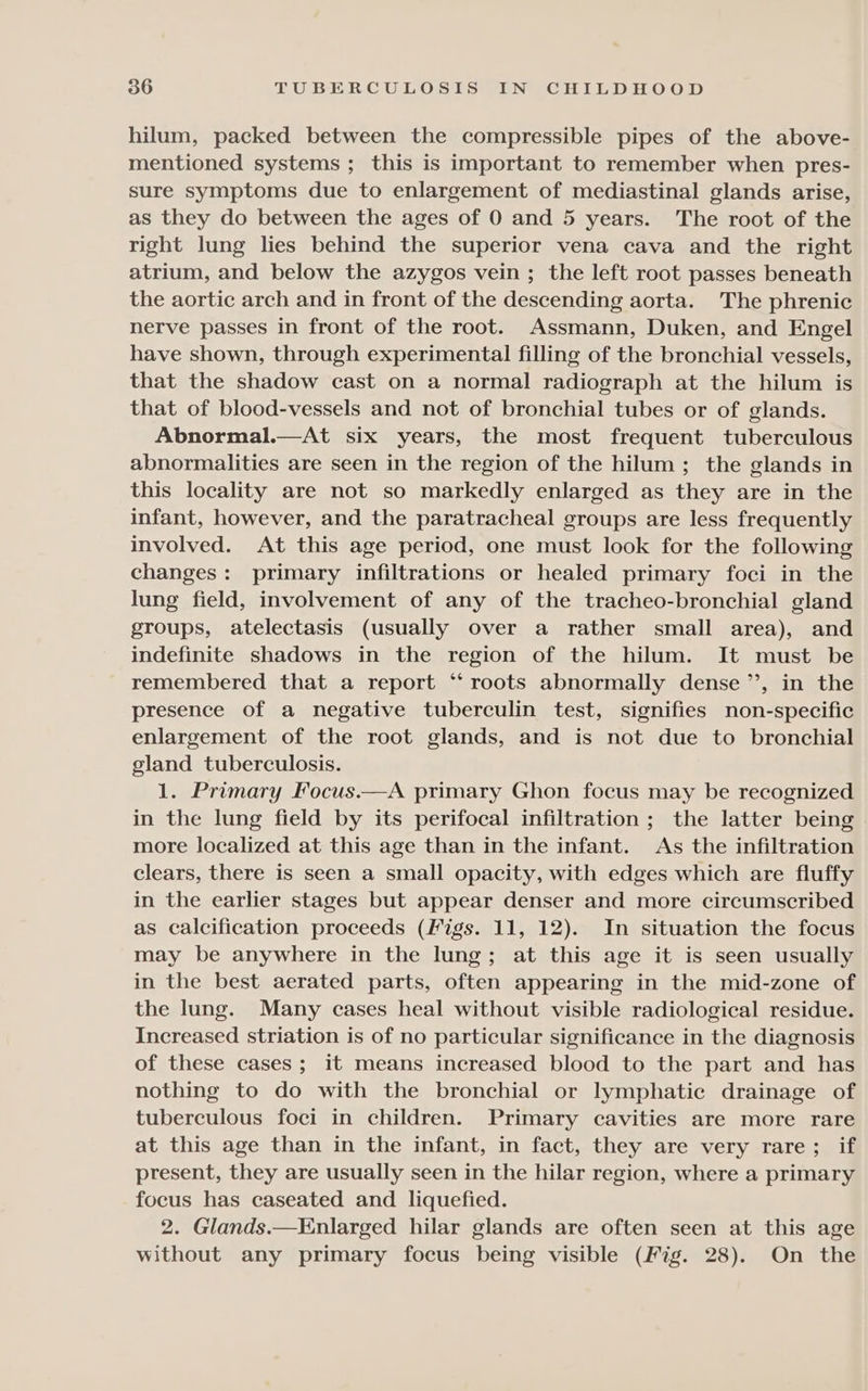 hilum, packed between the compressible pipes of the above- mentioned systems; this is important to remember when pres- sure symptoms due to enlargement of mediastinal glands arise, as they do between the ages of 0 and 5 years. The root of the right lung lies behind the superior vena cava and the right atrium, and below the azygos vein ; the left root passes beneath the aortic arch and in front of the descending aorta. The phrenic nerve passes in front of the root. Assmann, Duken, and Engel have shown, through experimental filling of the bronchial vessels, that the shadow cast on a normal radiograph at the hilum is that of blood-vessels and not of bronchial tubes or of glands. Abnormal.—At six years, the most frequent tuberculous abnormalities are seen in the region of the hilum ; the glands in this locality are not so markedly enlarged as they are in the infant, however, and the paratracheal groups are less frequently involved. At this age period, one must look for the following changes: primary infiltrations or healed primary foci in the lung field, involvement of any of the tracheo-bronchial gland groups, atelectasis (usually over a rather small area), and indefinite shadows in the region of the hilum. It must be remembered that a report “‘ roots abnormally dense ’’, in the presence of a negative tuberculin test, signifies non-specific enlargement of the root glands, and is not due to bronchial gland tuberculosis. 1. Primary Focus.—A primary Ghon focus may be recognized in the lung field by its perifocal infiltration ; the latter being more localized at this age than in the infant. As the infiltration clears, there is seen a small opacity, with edges which are fluffy in the earlier stages but appear denser and more circumscribed as calcification proceeds (Figs. 11, 12). In situation the focus may be anywhere in the lung; at this age it is seen usually in the best aerated parts, often appearing in the mid-zone of the lung. Many cases heal without visible radiological residue. Increased striation is of no particular significance in the diagnosis of these cases ; it means increased blood to the part and has nothing to do with the bronchial or lymphatic drainage of tuberculous foci in children. Primary cavities are more rare at this age than in the infant, in fact, they are very rare; if present, they are usually seen in the hilar region, where a primary focus has caseated and liquefied. 2. Glands.—Enlarged hilar glands are often seen at this age without any primary focus being visible (Fig. 28). On the