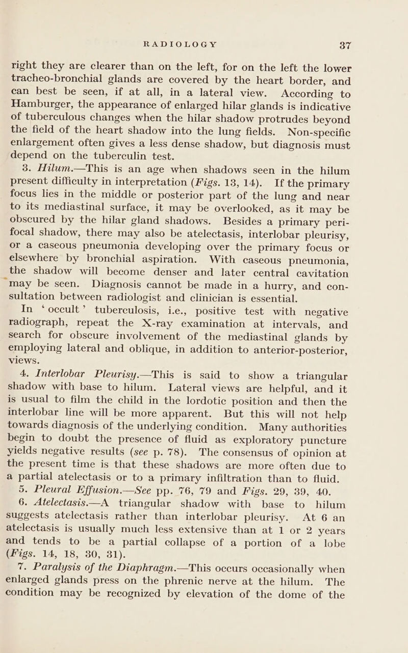 right they are clearer than on the left, for on the left the lower tracheo-bronchial glands are covered by the heart border, and can best be seen, if at all, in a lateral view. According to Hamburger, the appearance of enlarged hilar glands is indicative of tuberculous changes when the hilar shadow protrudes beyond the field of the heart shadow into the lung fields. Non-specific enlargement often gives a less dense shadow, but diagnosis must depend on the tuberculin test. 3. Hilum.—This is an age when shadows seen in the hilum present difficulty in interpretation (Figs. 18, 14). If the primary focus lies in the middle or posterior part of the lung and near to its mediastinal surface, it may be overlooked, as it may be obscured by the hilar gland shadows. Besides a primary peri- focal shadow, there may also be atelectasis, interlobar pleurisy, or a caseous pneumonia developing over the primary focus or elsewhere by bronchial aspiration. With caseous pneumonia, the shadow will become denser and later central cavitation “may be seen. Diagnosis cannot be made in a hurry, and con- sultation between radiologist and clinician is essential. In ‘occult’ tuberculosis, i.e., positive test with negative radiograph, repeat the X-ray examination at intervals, and search for obscure involvement of the mediastinal glands by employing lateral and oblique, in addition to anterior-posterior, views. 4. Interlobar Pleurisy.—This is said to show a triangular Shadow with base to hilum. Lateral views are helpful, and it is usual to film the child in the lordotic position and then the interlobar line will be more apparent. But this will not help towards diagnosis of the underlying condition. Many authorities begin to doubt the presence of fluid as exploratory puncture yields negative results (see p. 78). The consensus of opinion at the present time is that these shadows are more often due to a partial atelectasis or to a primary infiltration than to fluid. 5. Pleural Effusion.—See pp. 76, 79 and Figs. 29, 39, 40. 6. Atelectasis.—A triangular shadow with base to hilum suggests atelectasis rather than interlobar pleurisy. At 6 an atelectasis is usually much less extensive than at 1 or 2 years and tends to be a partial collapse of a portion of a lobe (Figs. 14, 18, 30, 31). 7. Paralysis of the Diaphragm.—This occurs occasionally when enlarged glands press on the phrenic nerve at the hilum. The condition may be recognized by elevation of the dome of the