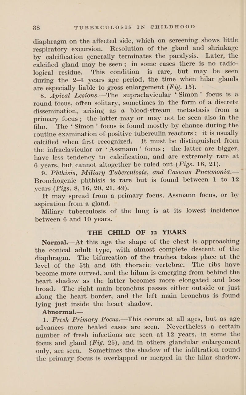 diaphragm on the affected side, which on screening shows little respiratory excursion. Resolution of the gland and shrinkage by calcification generally terminates the paralysis. Later, the calcified gland may be seen; in some cases there is no radio- logical residue. This condition is rare, but may be seen during the 2-4 years age period, the time when hilar glands are especially liable to gross enlargement (Fig. 15). 8. Apical Lesions.—The supraclavicular ‘Simon’ focus is a round focus, often solitary, sometimes in the form of a discrete dissemination, arising as a blood-stream metastasis from a primary focus; the latter may or may not be seen also in the film. The ‘ Simon’ focus is found mostly by chance during the routine examination of positive tuberculin reactors ; it is usually calcified when first recognized. It must be distinguished from the infraclavicular or ‘ Assmann’ focus; the latter are bigger, have less tendency to calcification, and are extremely rare at 6 years, but cannot altogether be ruled out (Migs. 16, 21). 9. Phthisis, Miliary Tuberculosis, and Caseous Pneumonia.— t Bronchogenic phthisis is rare but is found between 1 to 12 years (Figs. 8, 16, 20, 21, 49). It may spread from a primary focus, Assmann focus, or by aspiration from a gland. Miliary tuberculosis of the lung is at its lowest incidence between 6 and 10 years. THE CHILD OF 12 YEARS Normal.—At this age the shape of the chest is approaching the conical adult type, with almost complete descent of the diaphragm. The bifurcation of the trachea takes place at the level of the 5th and 6th thoracic vertebre. The ribs have become more curved, and the hilum is emerging from behind the heart shadow as the latter becomes more elongated and less broad. The right main bronchus passes either outside or just along the heart border, and the left main bronchus is found lying just inside the heart shadow. Abnormal.— 1. Fresh Primary Focus.—This occurs at all ages, but as age advances more healed cases are seen. Nevertheless a certain number of fresh infections are seen at 12 years, in some the focus and gland (Fig. 25), and in others glandular enlargement only, are seen. Sometimes the shadow of the infiltration round the primary focus is overlapped or merged in the hilar shadow.