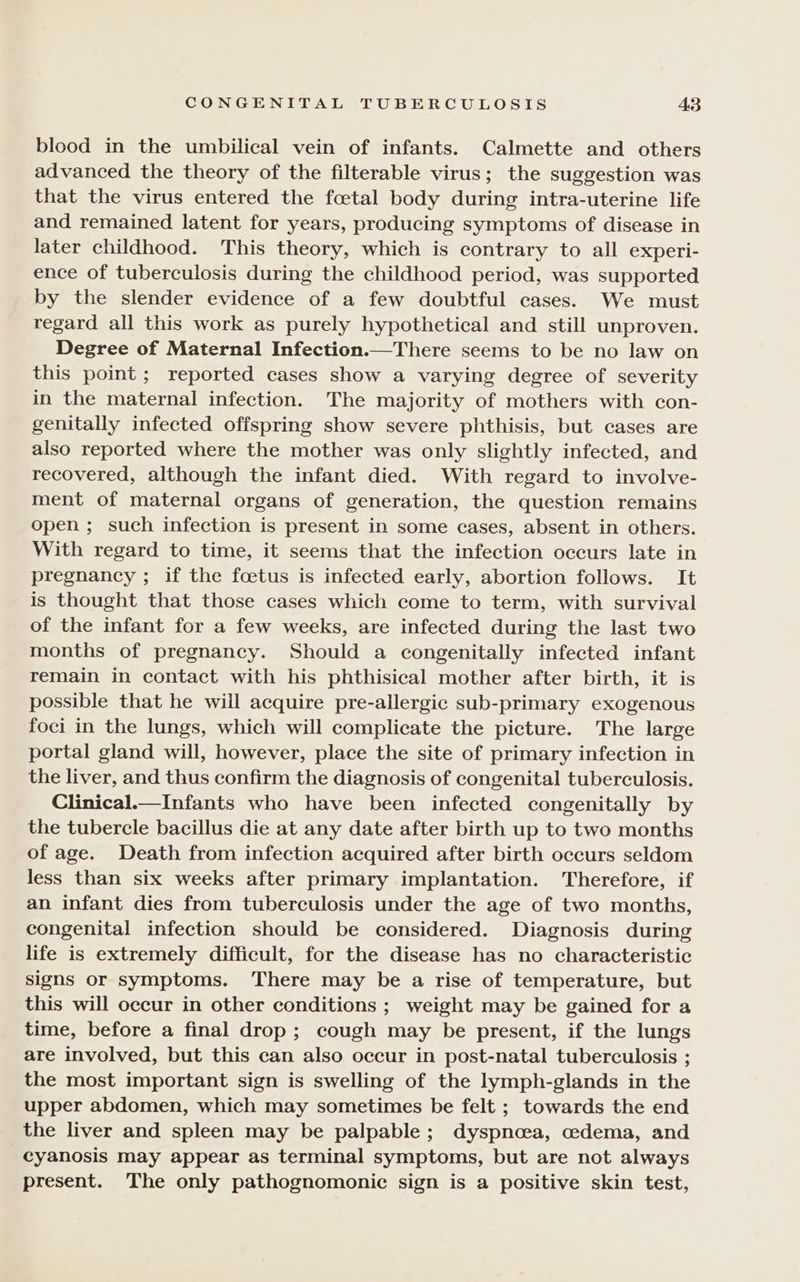 CONGENITAL TUBERCULOSIS A3 blood in the umbilical vein of infants. Calmette and others advanced the theory of the filterable virus; the suggestion was that the virus entered the fcetal body during intra-uterine life and remained latent for years, producing symptoms of disease in later childhood. This theory, which is contrary to all experi- ence of tuberculosis during the childhood period, was supported by the slender evidence of a few doubtful cases. We must regard all this work as purely hypothetical and still unproven. Degree of Maternal Infection.—There seems to be no law on this point; reported cases show a varying degree of severity in the maternal infection. The majority of mothers with con- genitally infected offspring show severe phthisis, but cases are also reported where the mother was only slightly infected, and recovered, although the infant died. With regard to involve- ment of maternal organs of generation, the question remains open ; such infection is present in some cases, absent in others. With regard to time, it seems that the infection occurs late in pregnancy ; if the fcetus is infected early, abortion follows. It is thought that those cases which come to term, with survival of the infant for a few weeks, are infected during the last two months of pregnancy. Should a congenitally infected infant remain in contact with his phthisical mother after birth, it is possible that he will acquire pre-allergic sub-primary exogenous foci in the lungs, which will complicate the picture. The large portal gland will, however, place the site of primary infection in the liver, and thus confirm the diagnosis of congenital tuberculosis. Clinical.—Infants who have been infected congenitally by the tubercle bacillus die at any date after birth up to two months of age. Death from infection acquired after birth occurs seldom less than six weeks after primary implantation. Therefore, if an infant dies from tuberculosis under the age of two months, congenital infection should be considered. Diagnosis during life is extremely difficult, for the disease has no characteristic signs or symptoms. There may be a rise of temperature, but this will occur in other conditions ; weight may be gained for a time, before a final drop; cough may be present, if the lungs are involved, but this can also occur in post-natal tuberculosis ; the most important sign is swelling of the lymph-glands in the upper abdomen, which may sometimes be felt ; towards the end the liver and spleen may be palpable; dyspnoea, oedema, and cyanosis may appear as terminal symptoms, but are not always present. The only pathognomonic sign is a positive skin test,