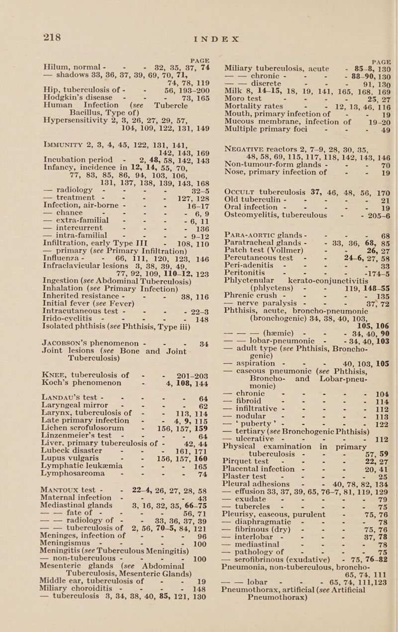 PAGE PAGE Hilum, normal - , 35, 37, 74 Miliary tuberculosis, acute - 85-8, 130 — shadows 33, 36, 37, 39, a a 71, — — chronic - - - - 88-90, 130 74, 78, 119 — — discrete - - 91, 130 Hip, tuberculosis of - - 56, 193-200 Milk 8, 14-15, 18, £8, 141, 165, 168, 169 Hodgkin’s disease - - - 73, 165 Human Infection (see Tubercle Bacillus, Type of) Hypersensitivity 2, 8, 26, 27, 29, 57, 104, 109, 122, 131, 149 IMMUNITY 2, 3, 4, 45, 122, 1381, 141, 142, 143, 169 Incubation period - 2, 48, 58, 142, 143 Infaney, incidence in 12, ‘14, 55, 70, 77, 83, 85, 86, 94, 103, 106, 131, 137, 138, 139, 143, 168 — radiology - 32-5 — treatment - - - - 127, 128 Infection, air-borne - - - 16-17 — chance - - - - - 6,9 — extra-familial - - - - 6, 11 — intercurrent - - - - 1386 — intra-familial - - - - 9-12 Infiltration, early Type ITI - 108, 110 — primary (see Primary Infiltration) Influenza - - 66, 111, 120, 128, 146 Infraclavicular lesions 3, 38, 39, 49, 77, 92, 109, 110_12, 123 Ingestion (see Abdominal Tuberculosis) Inhalation (see Primary Infection) Inherited resistance - - - 38, 116 Initial fever (see Fever) Intracutaneous test - - - - 22-3 Irido-cyclitis - - - 148 Isolated phthisis (see Prthicie Type lii) JACOBSON’S phenomenon - - 34 Joint lesions (see Bone and fom Tuberculosis) KNEE, tuberculosis of - - 201-203 Koch’s phenomenon - 4, 108, 144 LANDAU’S test - - - - - 64 Laryngeal mirror - - - =e 2 Larynx, tuberculosis of - - 113, 114 Late primary infection’ - - 4, 9,115 Lichen scrofulosorum - 156, 157, 159 Linzenmeier’s test - - - - 64 Liver, primary tuberculosis of - 42, 44 Lubeck disaster - - - 161,171 Lupus vulgaris - - 156, 157, 160 Lymphatic leukemia - - - 165 Lymphosarcoma - - - - T% MANTOUx test - - 22-4, 26, 27, 28, i Maternal infection - Mediastinal glands 3, 16, 32, 35, 66 73 fate of - - - 56, 71 — — radiology of - - 3883, 36, 37, 39 — — tuberculosis of 2, 56, 70-5, 84, 121 Meninges, infection of - - - 96 Meningismus - - - 100 Meningitis (see Tuberculous Meningitis) — non-tuberculous - - 100 Mesenteric glands (see pdpadnal Tuberculosis, Mesenteric Glands) Middle ear, tuberculosis of . - 19 Miliary choroiditis - - - 148 — tuberculosis 38, 34, 88, 40, 85, 121, 130 Moro test - - 25, 27 Mortality rates - - 12, 13, 46, 116 Mouth, primary infection of - - 19 Mucous membrane, infection of 19-20 Multiple primary foci &gt; - - 49 NEGATIVE reactors 2, 7-9, 28, 30, 35, 48, 58, 69, 115, 117, 118, 142, 143, 146 Non-tumour- form glands - - - Nose, primary infection of - - 19 OccuLT tuberculosis 37, B38: a8 ae i’ Old tuberculin - - Oral infection - - - - °F: Osteomyelitis, tuberculous - - 205-6 PARA-AORTIC glands - - - - 68 Paratracheal glands - 33, 36, 68, 85 Patch test (Vollmer) - - » 27 Percutaneous test - - 246, 27, 58 Peri-adenitis - - ~ - - 33 Peritonitis - - - - -174—5 Phlyetenular _kerato-conjunctivitis (phlyetens) - - 119, 148-55 Phrenic crush - - - - - 135 — nerve paralysis - - - 87, 72 Phthisis, acute, broncho-pneumonie (bronchogenic) 34, 38, 40, 103, ie 106 — — — (hemic) - . - 84, 40, 90 — — lobar-pneumoniec - - 34, 40, 103 — adult type (see Phthisis, Broncho- genic) — aspiration - - - 40, 103, 105 — caseous pneumonic (see Phthisis, Broncho- and _ Lobar-pneu- monic) — chronic - - - - - 104 — fibroid - ° - - - 114 — infiltrative - - - - - 112 — nodular - - - - - 1138 — ‘puberty’ - 122 — tertiary he Heanchogentc Phthisis) — ulcerative - - - - - 112 Piymical examination in primary tuberculosis - - - 57, 59 Pirquet test - - - - 22, 27 Placental infection - - - 20, 41 Plaster test - - - - =) 25 Pleural adhesions’ - 40, 78, 82, 1384 — effusion 33, 37, ae 65, iis Pf 81, ‘119, 129 — exudate - - 79 — tubercles - - - - 75 Pleurisy, caseous, purulent - 75, 76 — diaphragmatic - - - aS — fibrinous (dry) - - - 75, 76 — interlobar - = = - Siieas — mediastinal - . - - 78 — pathology of - - - ao — serofibrinous (exudative) - 75, 76-82 Pneumonia, non-tuberculous, broncho- 65, 74, 111 — — lobar - - - 65, 74, 111,123 Pneumothorax, artificial (see Artificial Pneumothorax)