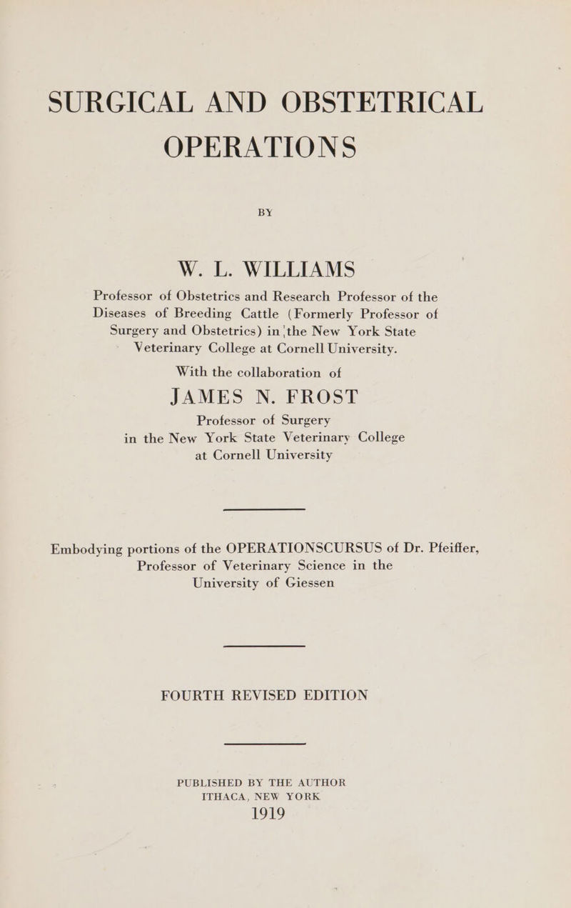 SURGICAL AND OBSTETRICAL OPERATIONS BY W. L. WILLIAMS Professor of Obstetrics and Research Professor of the Diseases of Breeding Cattle (Formerly Professor of Surgery and Obstetrics) in'the New York State Veterinary College at Cornell University. With the collaboration of JAMES N. FROST Professor of Surgery in the New York State Veterinary College at Cornell University Embodying portions of the OPERATIONSCURSUS of Dr. Pfeiffer, Professor of Veterinary Science in the University of Giessen FOURTH REVISED EDITION PUBLISHED BY THE AUTHOR ITHACA, NEW YORK 191s