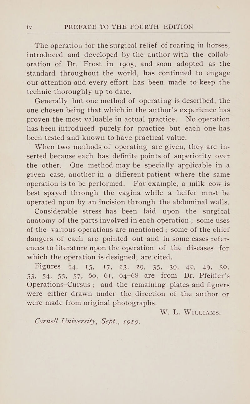 The operation for the surgical relief of roaring in horses, iutroduced and developed by the author with the collab- oration of Dr. Frost in 1905, and soon adopted as the standard throughout the world, has continued to engage our attention and every effort has been made to keep the technic thoroughly up to date. Generally but one method of operating is described, the one chosen being that which in the author’s experience has proven the most valuable in actual practice. No operation has been introduced purely for practice but each one has been tested and known to have practical value. - When two methods of operating are given, they are in- serted because each has definite points of superiority over the other. One method may be specially applicable in a given case, another in a different patient where the same operation is to be pertormed. For example, a milk cow is best spayed through the vagina while a heifer must be operated upon by an incision through the abdominal walls. Considerable stress has been laid upon the surgical anatomy of the parts involved in each operation ; some uses of the various operations are mentioned ; some of the chief dangers of each are pointed out and in some cases refer- ences to literature upon the operation of the diseases for which the operation is designed, are cited. HIP ULESs i U5 17sec a2 es 5 aes Uae Oe mo} 53, 54, 55, 57, 60, 61, 64-68 are «from Dr. -Pfeiffer’s Operations—Cursus; and the remaining plates and figuers were either drawn under the direction of the author or were made from original photographs. W. LL. WILLIAMS. Cornell University, Sept., Tora.