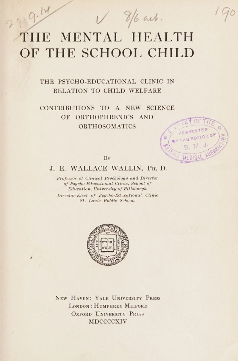 ry Pa , ' 7 Cf, ; THE MENTAL HEALTH OF THE SCHOOL CHILD Ps a THE PSYCHO-EDUCATIONAL CLINIC IN RELATION TO CHILD WELFARE CONTRIBUTIONS TO A NEW SCIENCE OF ORTHOPHRENICS AND Sa By Perens J. E. WALLACE WALLIN, Pa. D. Professor of Clinical Psychology and Director of Psycho-Educational Clinic, School of Education, University of Pittsburgh Director-Elect of Psycho-Educational Clinic St. Lowis Public Schools New Haven: YALE University Press Lonpon: Humpurey MILForD Oxrorp Universiry Press MDCCCCXIV