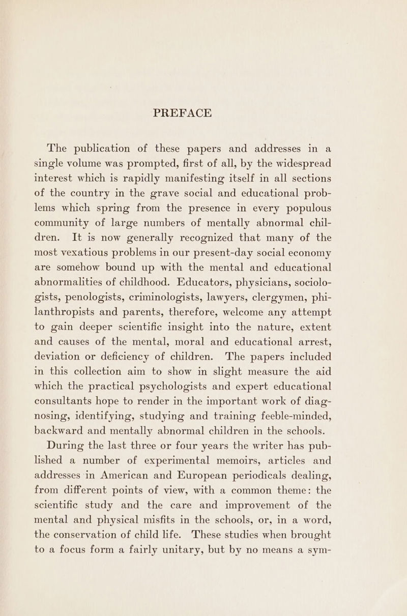 The publication of these papers and addresses in a single volume was prompted, first of all, by the widespread interest which is rapidly manifesting itself in all sections of the country in the grave social and educational prob- lems which spring from the presence in every populous community of large numbers of mentally abnormal chil- dren. It is now generally recognized that many of the most vexatious problems in our present-day social economy are somehow bound up with the mental and educational abnormalities of childhood. Educators, physicians, sociolo- gists, penologists, criminologists, lawyers, clergymen, phi- lanthropists and parents, therefore, welcome any attempt to gain deeper scientific insight into the nature, extent and causes of the mental, moral and educational arrest, deviation or deficiency of children. The papers included in this collection aim to show in slight measure the aid which the practical psychologists and expert educational consultants hope to render in the important work of diag- nosing, identifying, studying and training feeble-minded, backward and mentally abnormal children in the schools. During the last three or four years the writer has pub- lished a number of experimental memoirs, articles and addresses in American and European periodicals dealing, from different points of view, with a common theme: the scientific study and the care and improvement of the mental and physical misfits in the schools, or, in a word, the conservation of child life. These studies when brought to a focus form a fairly unitary, but by no means a sym-