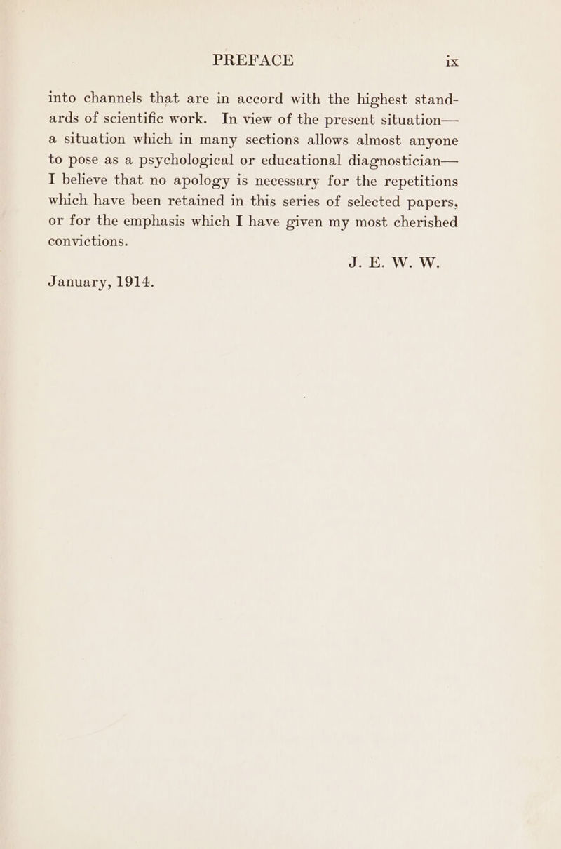 into channels that are in accord with the highest stand- ards of scientific work. In view of the present situation— a situation which in many sections allows almost anyone to pose as a psychological or educational diagnostician— I believe that no apology is necessary for the repetitions which have been retained in this series of selected papers, or for the emphasis which I have given my most cherished convictions. J. E. W. W. January, 1914.
