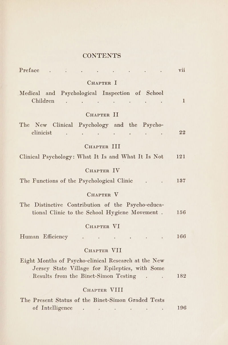 Preface CHAPTER I Medical and Psychological Inspection of School Children CHAPTER II The New Clinical Tay hea and the Psycho- clinicist CuapTer III Clinical Psychology: What It Is and What It Is Not CHAPTER IV The Functions of the Psychological Clinic CHAPTER V The Distinctive Contribution of the Psycho-educa- tional Clinic to the School Hygiene Movement . CuHaptTer VI Human Efficiency CuaptTer VII Eight Months of Psycho-clinical Research at the New Jersey State Village for Epileptics, with Some _ Results from the Binet-Simon Testing Cuapter VIII The Present Status of the Binet-Simon Graded Tests of Intelligence Vil 121 137 156 166 196