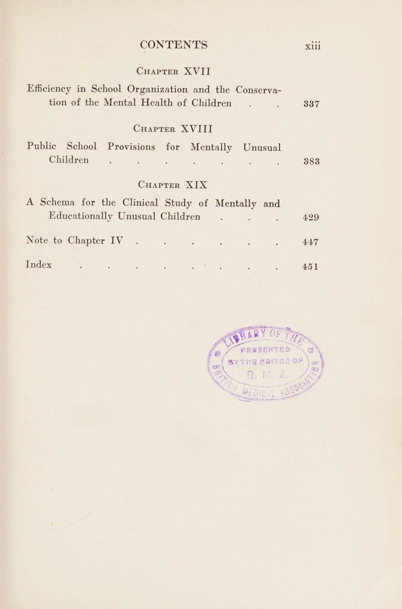 CHAPTER XVII Efficiency in School Organization and the Conserva- tion of the Mental Health of Children CuaptTer XVIII Public School Provisions for Mentally Unusual Children CHAPTER XIX A Schema for the Clinical Study of Mentally and Educationally Unusual Children Note to Chapter IV Index 337 447 451