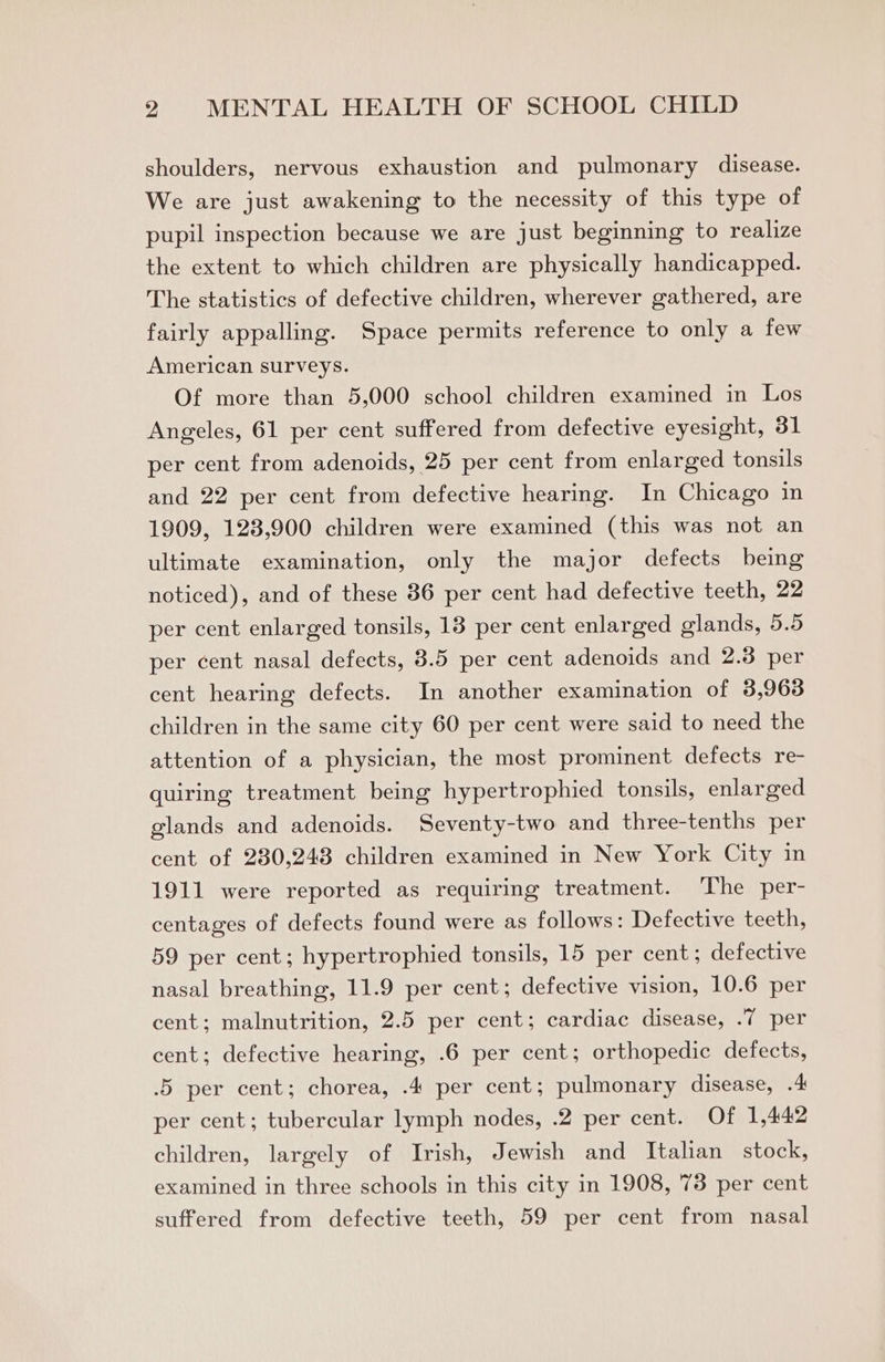 shoulders, nervous exhaustion and pulmonary disease. We are just awakening to the necessity of this type of pupil inspection because we are just beginning to realize the extent to which children are physically handicapped. The statistics of defective children, wherever gathered, are fairly appalling. Space permits reference to only a few American surveys. Of more than 5,000 school children examined in Los Angeles, 61 per cent suffered from defective eyesight, 31 per cent from adenoids, 25 per cent from enlarged tonsils and 22 per cent from defective hearing. In Chicago in 1909, 123,900 children were examined (this was not an ultimate examination, only the major defects being noticed), and of these 86 per cent had defective teeth, 22 per cent enlarged tonsils, 13 per cent enlarged glands, 5.5 per cent nasal defects, 3.5 per cent adenoids and 2.3 per cent hearing defects. In another examination of 3,963 children in the same city 60 per cent were said to need the attention of a physician, the most prominent defects re- quiring treatment being hypertrophied tonsils, enlarged glands and adenoids. Seventy-two and three-tenths per cent of 230,248 children examined in New York City in 1911 were reported as requiring treatment. The per- centages of defects found were as follows: Defective teeth, 59 per cent; hypertrophied tonsils, 15 per cent; defective nasal breathing, 11.9 per cent; defective vision, 10.6 per cent; malnutrition, 2.5 per cent; cardiac disease, .7 per cent; defective hearing, .6 per cent; orthopedic defects, .5 per cent; chorea, .4 per cent; pulmonary disease, .4 per cent; tubercular lymph nodes, .2 per cent. Of 1,442 children, largely of Irish, Jewish and Italian stock, examined in three schools in this city in 1908, 78 per cent suffered from defective teeth, 59 per cent from nasal