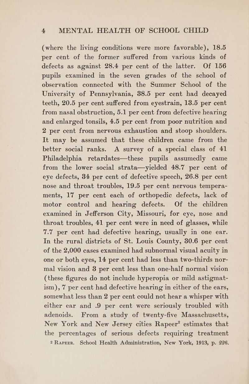 (where the living conditions were more favorable), 18.5 per cent of the former suffered from various kinds of defects as against 28.4 per cent of the latter. Of 156 pupils examined in the seven grades of the school of observation connected with the Summer School of the University of Pennsylvania, 38.5 per cent had decayed teeth, 20.5 per cent suffered from eyestrain, 13.5 per cent from nasal obstruction, 5.1 per cent from defective hearing and enlarged tonsils, 4.5 per cent from poor nutrition and 2 per cent from nervous exhaustion and stoop shoulders. It may be assumed that these children came from the better social ranks. A survey of a special class of 41 Philadelphia retardates—these pupils assumedly came from the lower social strata—yielded 48.7 per cent of eye defects, 34 per cent of defective speech, 26.8 per cent nose and throat troubles, 19.5 per cent nervous tempera- ments, 17 per cent each of orthopedic defects, lack of motor control and hearing defects. Of the children examined in Jefferson City, Missouri, for eye, nose and throat troubles, 41 per cent were in need of glasses, while 7.7 per cent had defective hearing, usually in one ear. In the rural districts of St. Louis County, 30.6 per cent of the 2,000 cases examined had subnormal visual acuity in one or both eyes, 14 per cent had less than two-thirds nor- mal vision and 3 per cent less than one-half normal vision (these figures do not include hyperopia or mild astigmat- ism), 7 per cent had defective hearing in either of the ears, somewhat less than 2 per cent could not hear a whisper with either ear and .9 per cent were seriously troubled with adenoids. From a study of twenty-five Massachusetts, New York and New Jersey cities Rapeer’ estimates that the percentages of serious defects requiring treatment 2 Rapeer. School Health Administration, New York, 1913, p. 226.