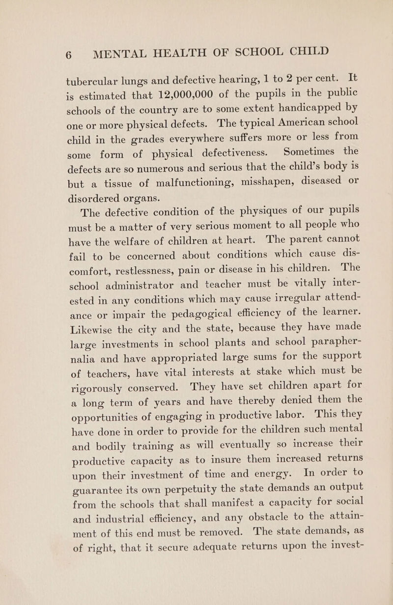 tubercular lungs and defective hearing, 1 to 2 per cent. It -5 estimated that 12,000,000 of the pupils in the public schools of the country are to some extent handicapped by one or more physical defects. The typical American school child in the grades everywhere suffers more or less from some form of physical defectiveness. Sometimes the defects are so numerous and serious that the child’s body 1s but a tissue of malfunctioning, misshapen, diseased or disordered organs. The defective condition of the physiques of our pupils must be a matter of very serious moment to all people who have the welfare of children at heart. The parent cannot fail to be concerned about conditions which cause dis- comfort, restlessness, pain or disease in his children. The school administrator and teacher must be vitally inter- ested in any conditions which may cause irregular attend- ance or impair the pedagogical efficiency of the learner. Likewise the city and the state, because they have made large investments in school plants and school parapher- nalia and have appropriated large sums for the support of teachers, have vital interests at stake which must. be rigorously conserved. They have set children apart for a long term of years and have thereby denied them the opportunities of engaging in productive labor. This they have done in order to provide for the children such mental and bodily training as will eventually so increase their productive capacity as to insure them increased returns upon their investment of time and energy. In order to guarantee its own perpetuity the state demands an output from the schools that shall manifest a capacity for social and industrial efficiency, and any obstacle to the attain- ment of this end must be removed. The state demands, as of right, that it secure adequate returns upon the invest-