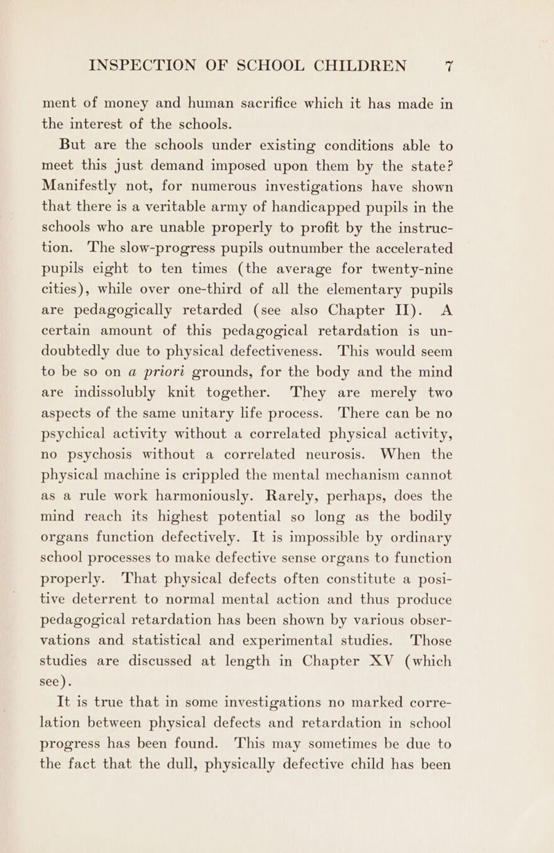ment of money and human sacrifice which it has made in the interest of the schools. But are the schools under existing conditions able to meet this just demand imposed upon them by the state? Manifestly not, for numerous investigations have shown that there is a veritable army of handicapped pupils in the schools who are unable properly to profit by the instruc- tion. The slow-progress pupils outnumber the accelerated pupils eight to ten times (the average for twenty-nine cities), while over one-third of all the elementary pupils are pedagogically retarded (see also Chapter II). A certain amount of this pedagogical retardation is un- doubtedly due to physical defectiveness. This would seem to be so on a priort grounds, for the body and the mind are indissolubly knit together. They are merely two aspects of the same unitary life process. ‘There can be no psychical activity without a correlated physical activity, no psychosis without a correlated neurosis. When the physical machine is crippled the mental mechanism cannot as a rule work harmoniously. Rarely, perhaps, does the mind reach its highest potential so long as the bodily organs function defectively. It is impossible by ordinary school processes to make defective sense organs to function properly. That physical defects often constitute a posi- tive deterrent to normal mental action and thus produce pedagogical retardation has been shown by various obser- vations and statistical and experimental studies. Those studies are discussed at length in Chapter XV (which see). It is true that in some investigations no marked corre- lation between physical defects and retardation in school progress has been found. This may sometimes be due to the fact that the dull, physically defective child has been