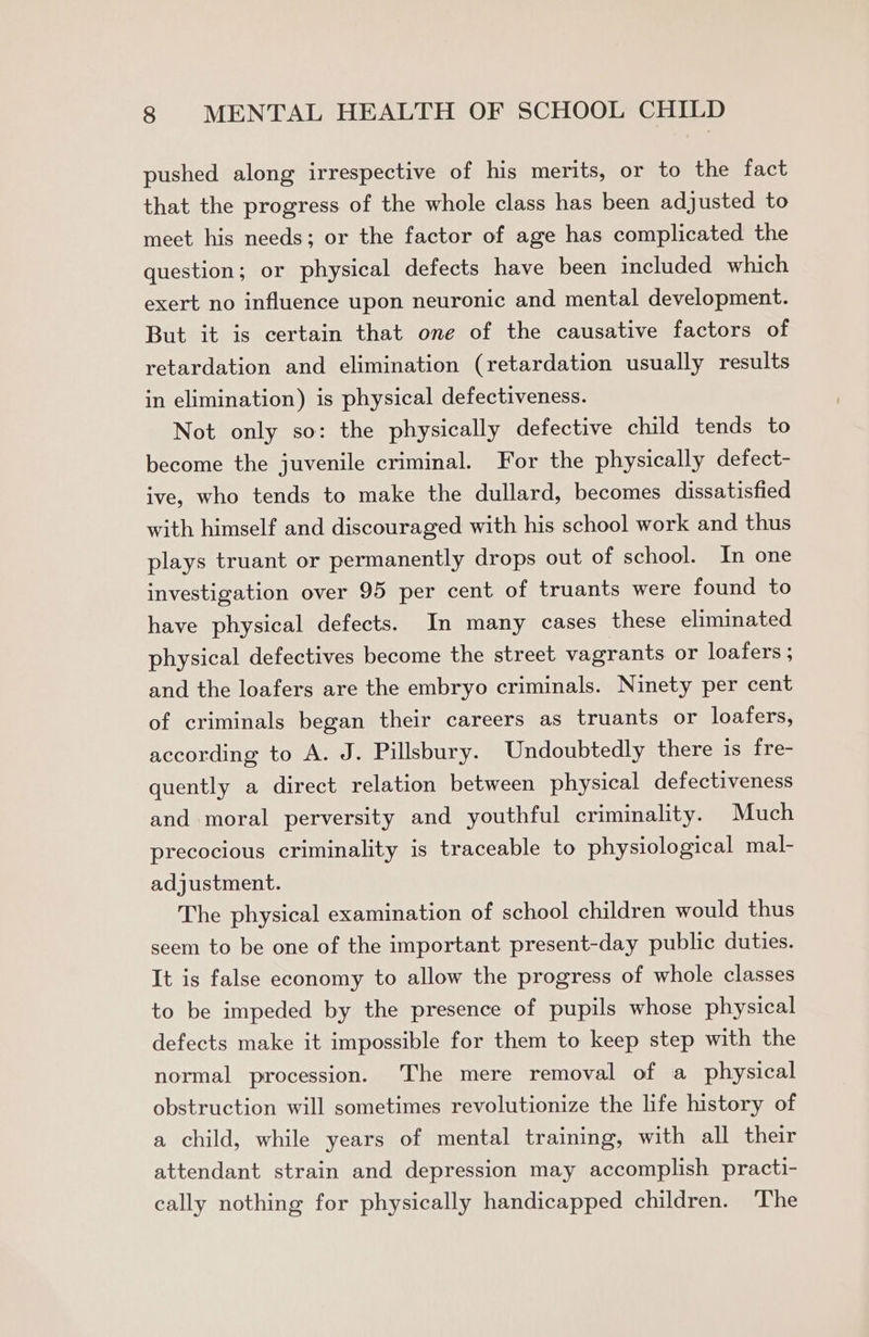 pushed along irrespective of his merits, or to the fact that the progress of the whole class has been adjusted to mect his needs; or the factor of age has complicated the question; or physical defects have been included which exert no influence upon neuronic and mental development. But it is certain that one of the causative factors of retardation and elimination (retardation usually results in elimination) is physical defectiveness. Not only so: the physically defective child tends to become the juvenile criminal. For the physically defect- ive, who tends to make the dullard, becomes dissatisfied with himself and discouraged with his school work and thus plays truant or permanently drops out of school. In one investigation over 95 per cent of truants were found to have physical defects. In many cases these eliminated physical defectives become the street vagrants or loafers ; and the loafers are the embryo criminals. Ninety per cent of criminals began their careers as truants or loafers, according to A. J. Pillsbury. Undoubtedly there is fre- quently a direct relation between physical defectiveness and moral perversity and youthful criminality. Much precocious criminality is traceable to physiological mal- adjustment. The physical examination of school children would thus seem to be one of the important present-day public duties. It is false economy to allow the progress of whole classes to be impeded by the presence of pupils whose physical defects make it impossible for them to keep step with the normal procession. ‘The mere removal of a physical obstruction will sometimes revolutionize the life history of a child, while years of mental training, with all their attendant strain and depression may accomplish practi- cally nothing for physically handicapped children. ‘The