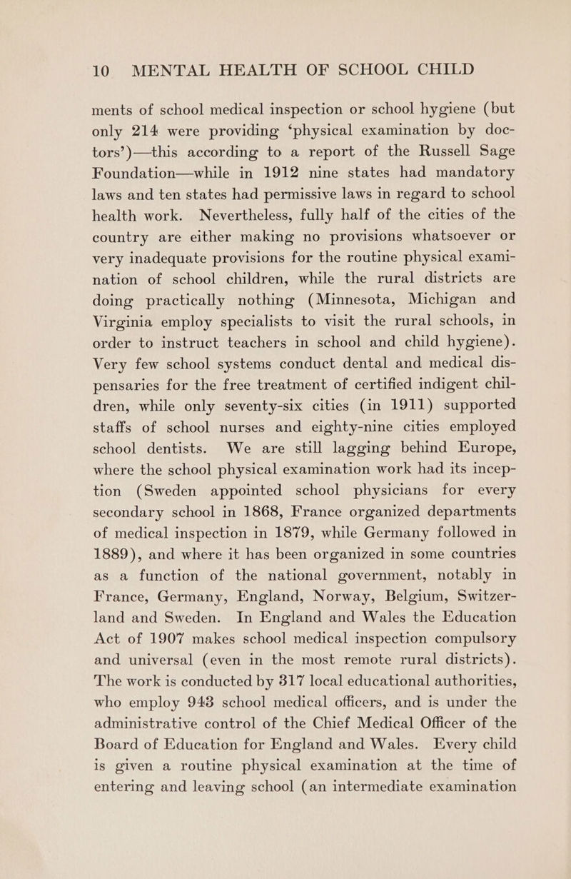 ments of school medical inspection or school hygiene (but only 214 were providing ‘physical examination by doc- tors’)—this according to a report of the Russell Sage Foundation—while in 1912 nine states had mandatory laws and ten states had permissive laws in regard to school health work. Nevertheless, fully half of the cities of the country are either making no provisions whatsoever or very inadequate provisions for the routine physical exami- nation of school children, while the rural districts are doing practically nothing (Minnesota, Michigan and Virginia employ specialists to visit the rural schools, in order to instruct teachers in school and child hygiene). Very few school systems conduct dental and medical dis- pensaries for the free treatment of certified indigent chil- dren, while only seventy-six cities (in 1911) supported staffs of school nurses and eighty-nine cities employed school dentists. We are still lagging behind Europe, where the school physical examination work had its incep- tion (Sweden appointed school physicians for every secondary school in 1868, France organized departments of medical inspection in 1879, while Germany followed in 1889), and where it has been organized in some countries as a function of the national government, notably in France, Germany, England, Norway, Belgium, Switzer- land and Sweden. In England and Wales the Education Act of 1907 makes school medical inspection compulsory and universal (even in the most remote rural districts). The work is conducted by 317 local educational authorities, who employ 948 school medical officers, and is under the administrative control of the Chief Medical Officer of the Board of Education for England and Wales. Every child is given a routine physical examination at the time of entering and leaving school (an intermediate examination