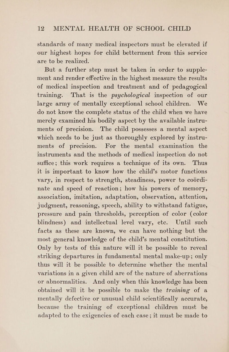 standards of many medical inspectors must be elevated if our highest hopes for child betterment from this service are to be realized. But a further step must be taken in order to supple- ment and render effective in the highest measure the results of medical inspection and treatment and of pedagogical training. That is the psychological inspection of our large army of mentally exceptional school children. We do not know the complete status of the child when we have merely examined his bodily aspect by the available instru- ments of precision. ‘The child possesses a mental aspect which needs to be just as thoroughly explored by instru- ments of precision. For the mental examination the instruments and the methods of medical inspection do not suffice; this work requires a technique of its own. Thus it is important to know how the child’s motor functions vary, in respect to strength, steadiness, power to coodrdi- nate and speed of reaction; how his powers of memory, association, imitation, adaptation, observation, attention, judgment, reasoning, speech, ability to withstand fatigue, pressure and pain thresholds, perception of color (color blindness) and intellectual level vary, etc. Until such facts as these are known, we can have nothing but the most general knowledge of the child’s mental constitution. Only by tests of this nature will it be possible to reveal striking departures in fundamental mental make-up; only thus will it be possible to determine whether the mental variations in a given child are of the nature of aberrations or abnormalities. And only when this knowledge has been obtained will it be possible to make the training of a mentally defective or unusual child scientifically accurate, because the training of exceptional children must be adapted to the exigencies of each case; it must be made to