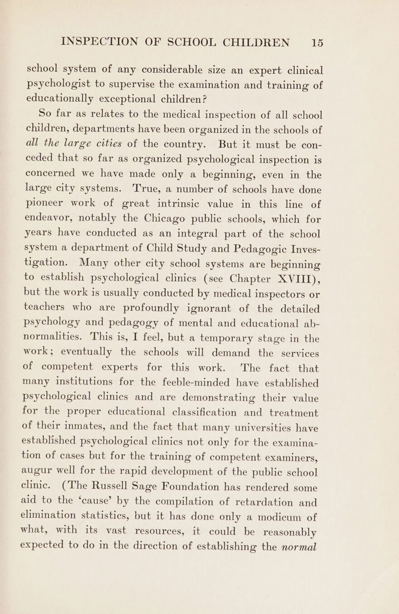 school system of any considerable size an expert clinical psychologist to supervise the examination and training of educationally exceptional children? So far as relates to the medical inspection of all school children, departments have been organized in the schools of all the large cities of the country. But it must be con- ceded that so far as organized psychological inspection is concerned we have made only a beginning, even in the large city systems. True, a number of schools have done pioneer work of great intrinsic value in this line of endeavor, notably the Chicago public schools, which for years have conducted as an integral part of the school system a department of Child Study and Pedagogic Inves- tigation. Many other city school systems are beginning to establish psychological clinics (see Chapter XVIII), but the work is usually conducted by medical inspectors or teachers who are profoundly ignorant of the detailed psychology and pedagogy of mental and educational ab- normalities. This is, I feel, but a temporary stage in the work; eventually the schools will demand the services of competent experts for this work. The fact that many institutions for the feeble-minded have established psychological clinics and are demonstrating their value for the proper educational classification and treatment of their inmates, and the fact that many universities have established psychological clinics not only for the examina- tion of cases but for the training of competent examiners, augur well for the rapid development of the public school clinic. (The Russell Sage Foundation has rendered some aid to the ‘cause’? by the compilation of retardation and elimination statistics, but it has done only a modicum of what, with its vast resources, it could be reasonably expected to do in the direction of establishing the normal