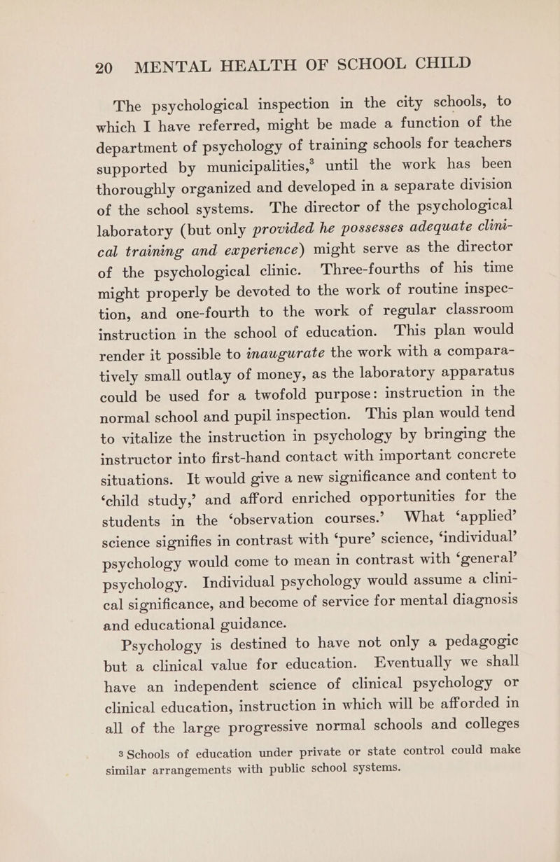 The psychological inspection in the city schools, to which I have referred, might be made a function of the department of psychology of training schools for teachers supported by municipalities,” until the work has been thoroughly organized and developed in a separate division of the school systems. The director of the psychological laboratory (but only provided he possesses adequate clint- cal training and experience) might serve as the director of the psychological clinic. Three-fourths of his time might properly be devoted to the work of routine inspec- tion, and one-fourth to the work of regular classroom instruction in the school of education. This plan would render it possible to inaugurate the work with a compara- tively small outlay of money, as the laboratory apparatus could be used for a twofold purpose: instruction in the normal school and pupil inspection. This plan would tend to vitalize the instruction in psychology by bringing the instructor into first-hand contact with important concrete situations. It would give a new significance and content to ‘child study,’ and afford enriched opportunities for the students in the ‘observation courses.’ What ‘applied’ science signifies in contrast with ‘pure’ science, ‘individual’ psychology would come to mean in contrast with ‘general’ psychology. Individual psychology would assume a clini- cal significance, and become of service for mental diagnosis and educational guidance. Psychology is destined to have not only a pedagogic but a clinical value for education. Eventually we shall have an independent science of clinical psychology or clinical education, instruction in which will be afforded in all of the large progressive normal schools and colleges 3 Schools of education under private or state control could make similar arrangements with public school systems.