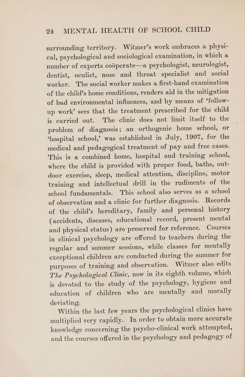 surrounding territory. Witmer’s work embraces a physi- cal, psychological and sociological examination, in which a number of experts codperate—a psychologist, neurologist, dentist, oculist, nose and throat specialist and social worker. The social worker makes a first-hand examination of the child’s home conditions, renders aid in the mitigation of bad environmental influences, and by means of ‘follow- up work’ sees that the treatment prescribed for the child is carried out. ‘The clinic does not limit itself to the problem of diagnosis; an orthogenic home school, or ‘hospital school,’ was established in July, 1907, for the medical and pedagogical treatment of pay and free cases. This is a combined home, hospital and training school, where the child is provided with proper food, baths, out- door exercise, sleep, medical attention, discipline, motor training and intellectual drill in the rudiments of the school fundamentals. This school also serves as a school of observation and a clinic for further diagnosis. Records of the child’s hereditary, family and personal history (accidents, diseases, educational record, present mental and physical status) are preserved for reference. Courses in clinical psychology are offered to teachers during the regular and summer sessions, while classes for mentally exceptional children are conducted during the summer for purposes of training and observation. Witmer also edits The Psychological Clinic, now in its eighth volume, which is devoted to the study of the psychology, hygiene and education of children who are mentally and morally deviating. Within the last few years the psychological clinics have multiplied very rapidly. In order to obtain more accurate knowledge concerning the psycho-clinical work attempted, and the courses offered in the psychology and pedagogy of