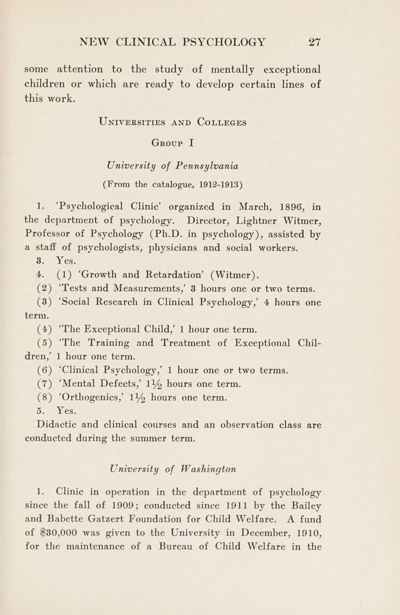 some attention to the study of mentally exceptional children or which are ready to develop certain lines of this work. UNIVERSITIES AND COLLEGES Group I University of Pennsylvania (From the catalogue, 1912-1913) 1. ‘Psychological Clinic’ organized in March, 1896, in the department of psychology. Director, Lightner Witmer, Professor of Psychology (Ph.D. in psychology), assisted by a staff of psychologists, physicians and social workers. Semel cS. 4. (1) ‘Growth and Retardation’ (Witmer). (2) “Tests and Measurements, 3 hours one or two terms. (3) “Social Research in Clinical Psychology, 4 hours one term. (4) “The Exceptional Child,’ 1 hour one term. (5) “The Training and Treatment of Exceptional Chil- dren,’ 1 hour one term. (6) ‘Clinical Psychology, 1 hour one or two terms. (7) “Mental Defects,’ 114 hours one term. (8) ‘Orthogenics, 1144 hours one term. Pin Ooh Didactic and clinical courses and an observation class are conducted during the summer term. University of Washington 1. Clinic in operation in the department of psychology since the fall of 1909; conducted since 1911 by the Bailey and Babette Gatzert Foundation for Child Welfare. A fund of $80,000 was given to the University in December, 1910, for the maintenance of a Bureau of Child Welfare in the