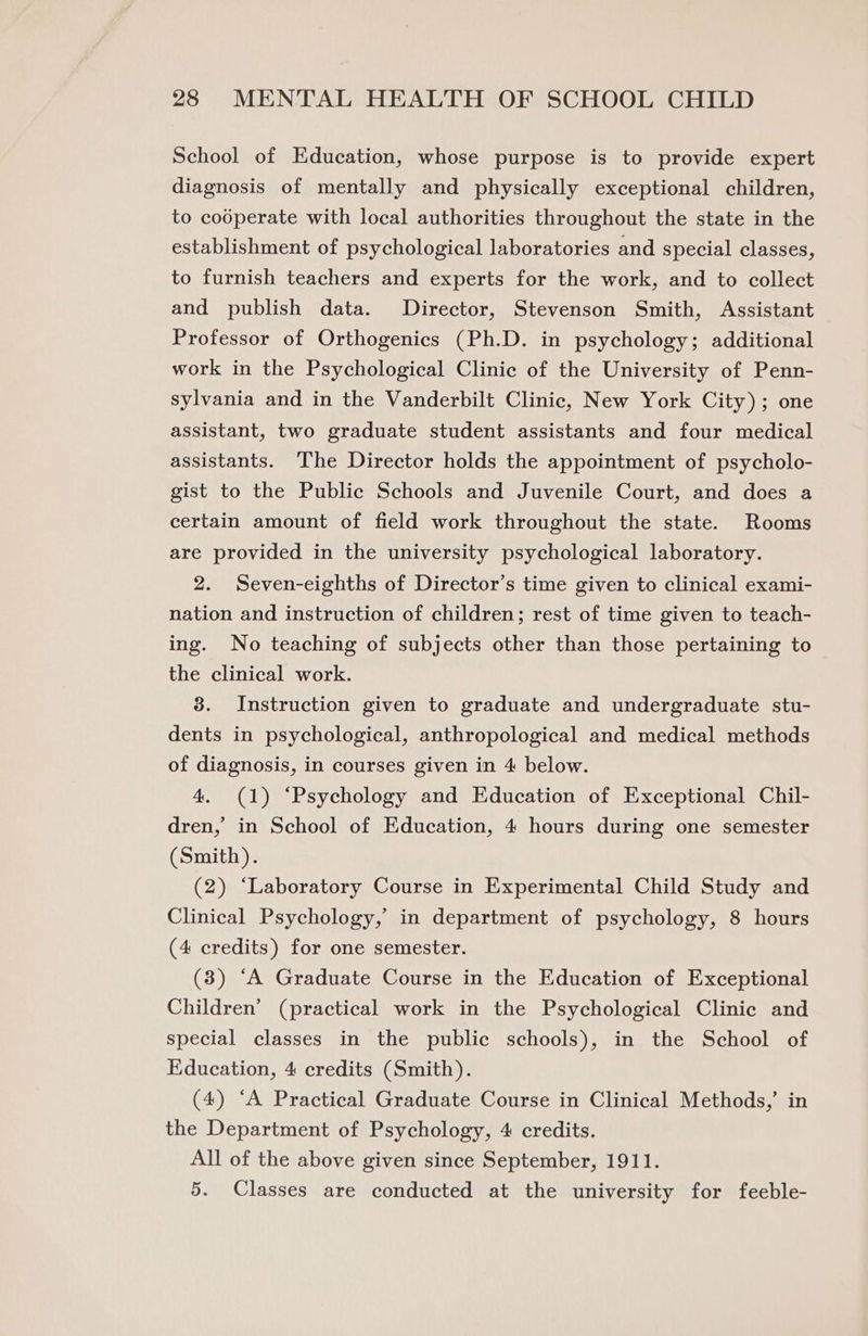 School of Education, whose purpose is to provide expert diagnosis of mentally and physically exceptional children, to codperate with local authorities throughout the state in the establishment of psychological laboratories and special classes, to furnish teachers and experts for the work, and to collect and publish data. Director, Stevenson Smith, Assistant Professor of Orthogenics (Ph.D. in psychology; additional work in the Psychological Clinic of the University of Penn- sylvania and in the Vanderbilt Clinic, New York City); one assistant, two graduate student assistants and four medical assistants. The Director holds the appointment of psycholo- gist to the Public Schools and Juvenile Court, and does a certain amount of field work throughout the state. Rooms are provided in the university psychological laboratory. 2. Seven-eighths of Director’s time given to clinical exami- nation and instruction of children; rest of time given to teach- ing. No teaching of subjects other than those pertaining to the clinical work. 3. Instruction given to graduate and undergraduate stu- dents in psychological, anthropological and medical methods of diagnosis, in courses given in 4 below. 4. (1) ‘Psychology and Education of Exceptional Chil- dren, in School of Education, 4 hours during one semester (Smith). (2) ‘Laboratory Course in Experimental Child Study and Clinical Psychology,’ in department of psychology, 8 hours (4 credits) for one semester. (3) ‘A Graduate Course in the Education of Exceptional Children’ (practical work in the Psychological Clinic and special classes in the public schools), in the School of Education, 4 credits (Smith). (4) ‘A Practical Graduate Course in Clinical Methods,’ in the Department of Psychology, 4 credits. All of the above given since September, 1911. 5. Classes are conducted at the university for feeble-