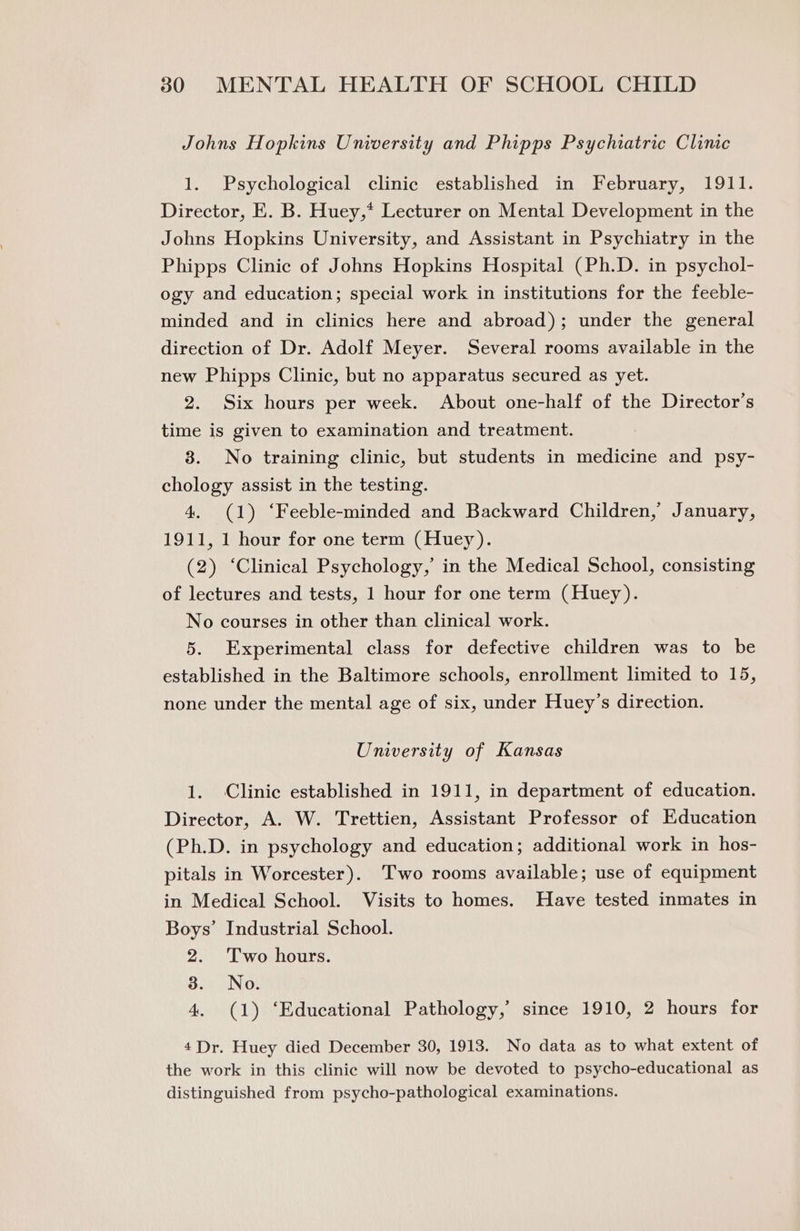 Johns Hopkins University and Phipps Psychiatric Clinic 1. Psychological clinic established in February, 1911. Director, E. B. Huey,* Lecturer on Mental Development in the Johns Hopkins University, and Assistant in Psychiatry in the Phipps Clinic of Johns Hopkins Hospital (Ph.D. in psychol- ogy and education; special work in institutions for the feeble- minded and in clinics here and abroad); under the general direction of Dr. Adolf Meyer. Several rooms available in the new Phipps Clinic, but no apparatus secured as yet. 2. Six hours per week. About one-half of the Director’s time is given to examination and treatment. 3. No training clinic, but students in medicine and psy- chology assist in the testing. 4. (1) ‘Feeble-minded and Backward Children, January, 1911, 1 hour for one term (Huey). (2) ‘Clinical Psychology,’ in the Medical School, consisting of lectures and tests, 1 hour for one term (Huey). No courses in other than clinical work. 5. Experimental class for defective children was to be established in the Baltimore schools, enrollment limited to 15, none under the mental age of six, under Huey’s direction. University of Kansas 1. Clinic established in 1911, in department of education. Director, A. W. Trettien, Assistant Professor of Education (Ph.D. in psychology and education; additional work in hos- pitals in Worcester). Two rooms available; use of equipment in Medical School. Visits to homes. Have tested inmates in Boys’ Industrial School. 2. 'Two hours. 3. No. 4. (1) ‘Educational Pathology,’ since 1910, 2 hours for 4 Dr. Huey died December 30, 1913. No data as to what extent of the work in this clinic will now be devoted to psycho-educational as distinguished from psycho-pathological examinations.