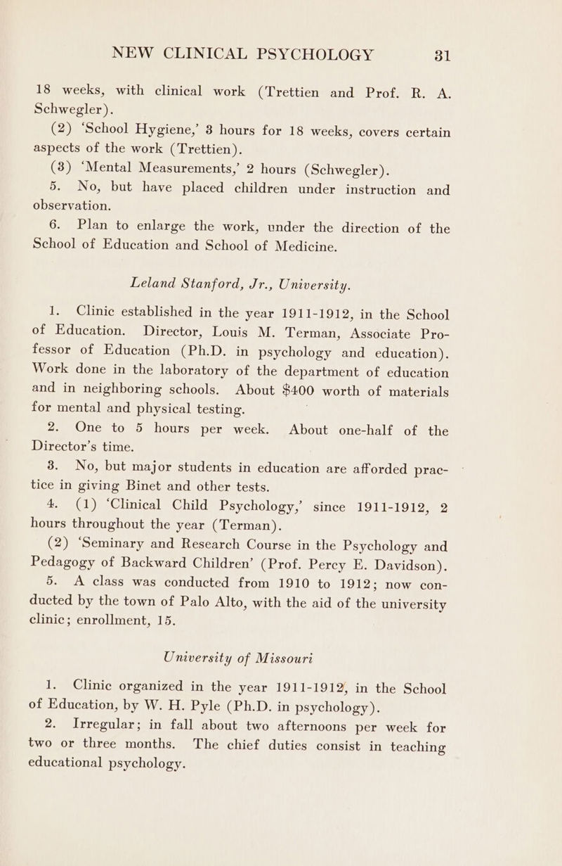 18 weeks, with clinical work (Trettien and Prof. R. A. Schwegler). (2) ‘School Hygiene,’ 3 hours for 18 weeks, covers certain aspects of the work (Trettien). (3) ‘Mental Measurements,’ 2 hours (Schwegler). 5. No, but have placed children under instruction and observation. 6. Plan to enlarge the work, under the direction of the School of Education and School of Medicine. Leland Stanford, Jr., University. 1. Clinic established in the year 1911-1912, in the School of Education. Director, Louis M. Terman, Associate Pro- fessor of Education (Ph.D. in psychology and education). Work done in the laboratory of the department of education and in neighboring schools. About $400 worth of materials for mental and physical testing. 2. One to 5 hours per week. About one-half of the Director’s time. 3. No, but major students in education are afforded prac- tice in giving Binet and other tests. 4. (1) ‘Clinical Child Psychology,’ since 1911-1912, 2 hours throughout the year (Terman). (2) ‘Seminary and Research Course in the Psychology and Pedagogy of Backward Children’ (Prof. Percy E. Davidson). 5. <A class was conducted from 1910 to 1912; now con- ducted by the town of Palo Alto, with the aid of the university clinic; enrollment, 15. University of Missouri 1. Clinic organized in the year 1911-1912, in the School of Education, by W. H. Pyle (Ph.D. in psychology). 2. Irregular; in fall about two afternoons per week for two or three months. The chief duties consist in teaching educational psychology.
