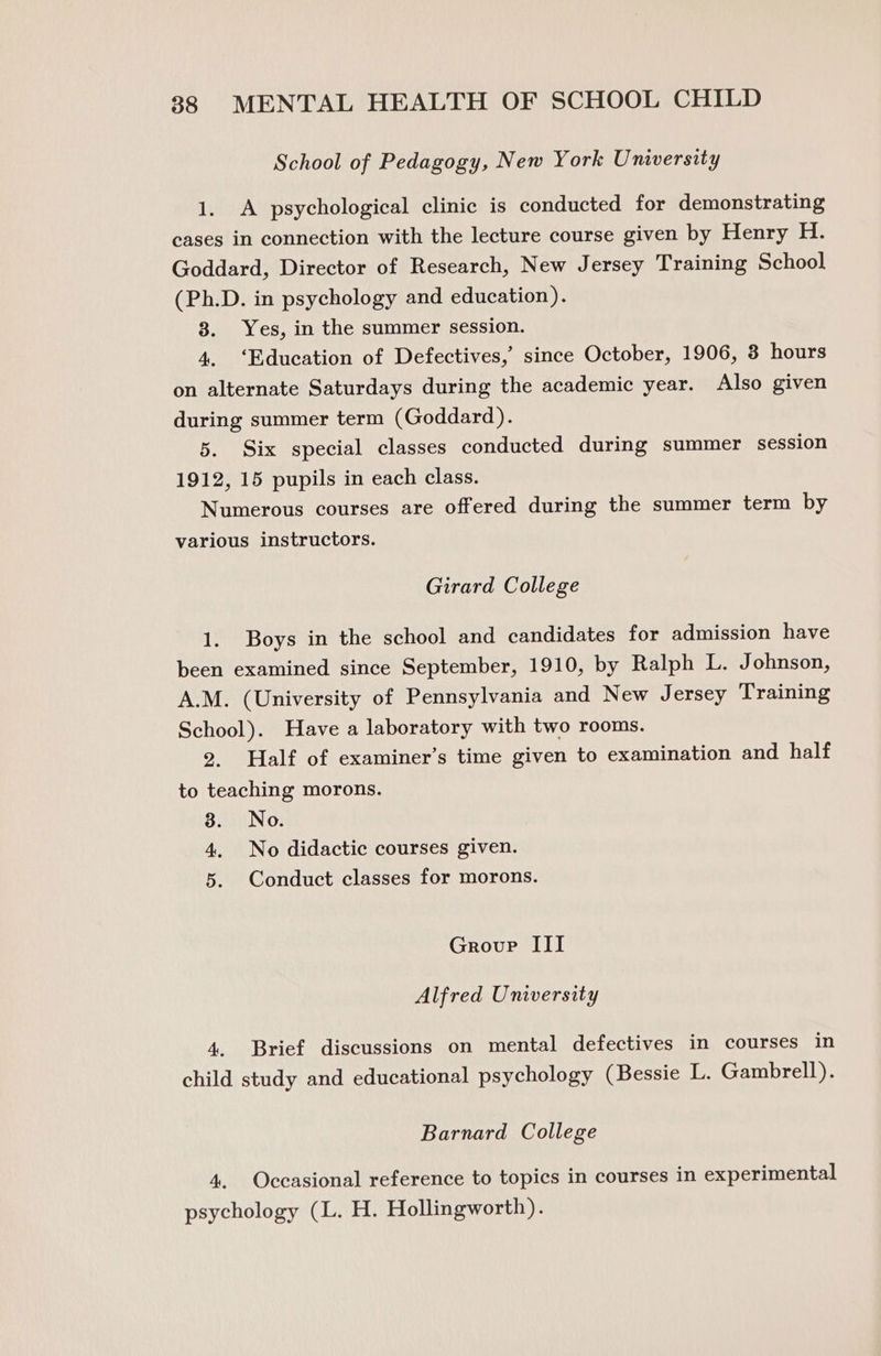 School of Pedagogy, New York University 1. A psychological clinic is conducted for demonstrating cases in connection with the lecture course given by Henry H. Goddard, Director of Research, New Jersey Training School (Ph.D. in psychology and education). 8. Yes, in the summer session. 4. ‘Education of Defectives,’ since October, 1906, 3 hours on alternate Saturdays during the academic year. Also given during summer term (Goddard). 5. Six special classes conducted during summer session 1912, 15 pupils in each class. Numerous courses are offered during the summer term by various instructors. Girard College 1. Boys in the school and candidates for admission have been examined since September, 1910, by Ralph L. Johnson, A.M. (University of Pennsylvania and New Jersey Training School). Have a laboratory with two rooms. 2. Half of examiner’s time given to examination and half to teaching morons. 3. No. 4. No didactic courses given. 5. Conduct classes for morons. Grovp III Alfred University 4. Brief discussions on mental defectives in courses in child study and educational psychology (Bessie L. Gambrell). Barnard College 4. Occasional reference to topics in courses in experimental psychology (L. H. Hollingworth).