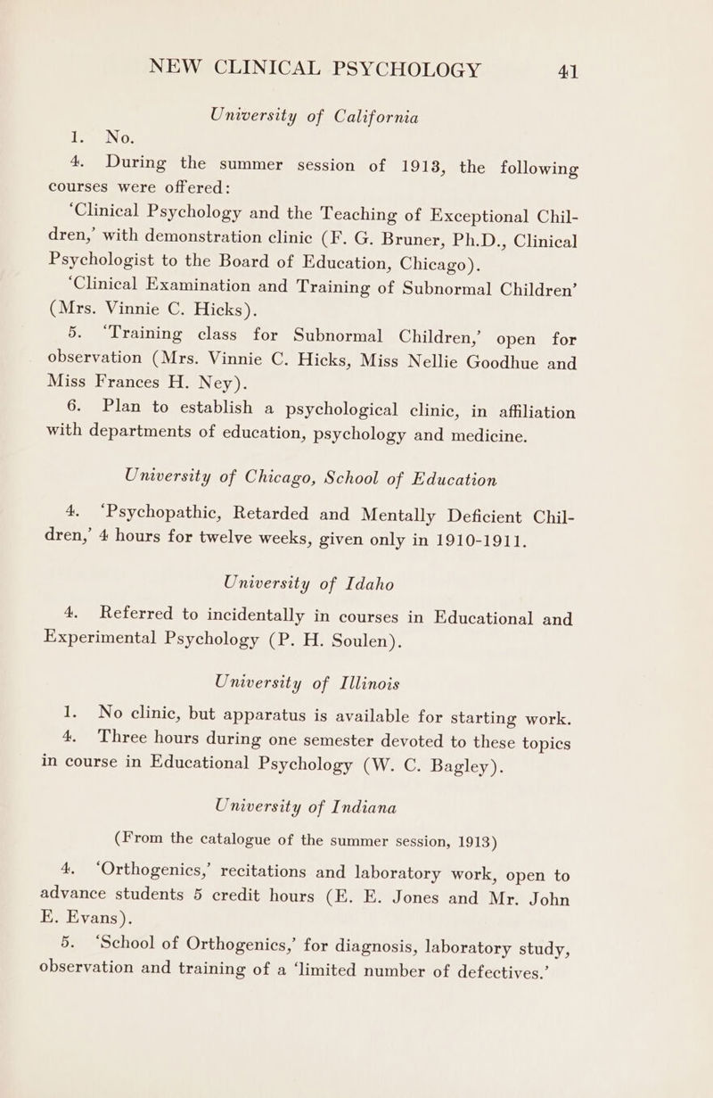 University of California i No: 4. During the summer session of 1918, the following courses were offered: ‘Clinical Psychology and the Teaching of Exceptional Chil- dren, with demonstration clinic (F. G. Bruner, Ph.D., Clinical Psychologist to the Board of Education, Chicago). ‘Clinical Examination and Training of Subnormal Children’ (Mrs. Vinnie C. Hicks). 5. “Training class for Subnormal Children,’ open for observation (Mrs. Vinnie C. Hicks, Miss Nellie Goodhue and Miss Frances H. Ney). 6. Plan to establish a psychological clinic, in affiliation with departments of education, psychology and medicine. University of Chicago, School of Education 4. ‘Psychopathic, Retarded and Mentally Deficient Chil- dren, 4 hours for twelve weeks, given only in 1910-1911. University of Idaho 4. Referred to incidentally in courses in Educational and Experimental Psychology (P. H. Soulen). University of Illinois 1. No clinic, but apparatus is available for starting work. 4. ‘Three hours during one semester devoted to these topics in course in Educational Psychology (W. C. Bagley). University of Indiana (From the catalogue of the summer session, 1913) 4, ‘Orthogenics,’ recitations and laboratory work, open to advance students 5 credit hours (E. E. Jones and Mr. John E. Evans), 5. ‘School of Orthogenics,’ for diagnosis, laboratory study, observation and training of a ‘limited number of defectives.’