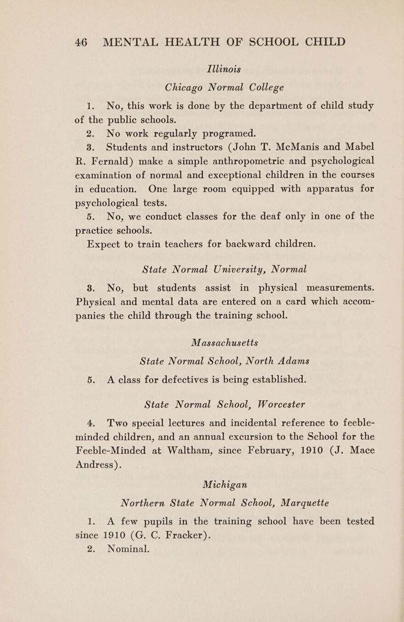 Illinois Chicago Normal College 1. No, this work is done by the department of child study of the public schools. 2. No work regularly programed. 3. Students and instructors (John T. McManis and Mabel R. Fernald) make a simple anthropometric and psychological examination of normal and exceptional children in the courses in education. One large room equipped with apparatus for psychological tests. 5. No, we conduct classes for the deaf only in one of the practice schools. Expect to train teachers for backward children. State Normal University, Normal 8. No, but students assist in physical measurements. Physical and mental data are entered on a card which accom- panies the child through the training school. Massachusetts State Normal School, North Adams 5. <A class for defectives is being established. State Normal School, Worcester 4. Two special lectures and incidental reference to feeble- minded children, and an annual excursion to the School for the Feeble-Minded at Waltham, since February, 1910 (J. Mace Andress). Michigan Northern State Normal School, Marquette 1. A few pupils in the training school have been tested since 1910 (G. C. Fracker). 2. Nominal.
