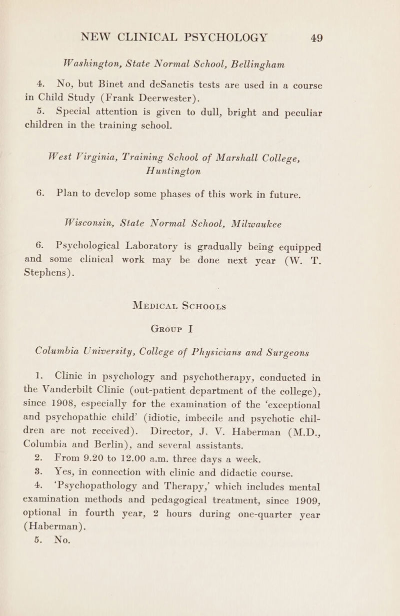 Washington, State Normal School, Bellingham 4. No, but Binet and deSanctis tests are used in a course in Child Study (Frank Deerwester). 5. Special attention is given to dull, bright and peculiar children in the training school. West Virgina, Training School of Marshall College, Huntington 6. Plan to develop some phases of this work in future. Wisconsin, State Normal School, Milwaukee 6. Psychological Laboratory is gradually being equipped and some clinical work may be done next year (W. T. Stephens). Mepicat ScHoots Group [I Columbia University, College of Physicians and Surgeons 1. Clinic in psychology and psychotherapy, conducted in the Vanderbilt Clinic (out-patient department of the college), since 1908, especially for the examination of the ‘exceptional and psychopathic child’ (idiotic, imbecile and psychotic chil- dren are not received). Director, J. V. Haberman (M.D., Columbia and Berlin), and several assistants. 2. From 9.20 to 12.00 a.m. three days a week. 8. Yes, in connection with clinic and didactic course. 4. “Psychopathology and Therapy, which includes mental examination methods and pedagogical treatment, since 1909, optional in fourth year, 2 hours during one-quarter year (Haberman). Fae,