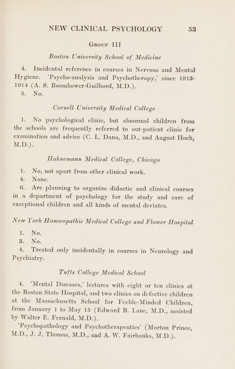 Group III Boston University School of Medicine 4. Incidental reference in courses in Nervous and Mental Hygiene. ‘Psycho-analysis and Psychotherapy,’ since 1913- 1914 (A. S. Boomhower-Guilbord, M.D.). 5. No. Cornell University Medical College 1. No psychological clinic, but abnormal children from the schools are frequently referred to out-patient clinic for examination and advice (C. L. Dana, M.D., and August Hoch, Wyied Bd ae Hahnemann Medical College, Chicago 1. No, not apart from other clinical work. a= AN onic. 6. Are planning to organize didactic and clinical courses in a department of psychology for the study and care of exceptional children and all kinds of mental deviates. New York Homeopathic Medical College and Flower Hospital Tew N 0, 3. No. 4. Treated only incidentally in courses in Neurology and Psychiatry. Tufts College Medical School 4. ‘Mental Diseases,’ lectures with eight or ten clinics at the Boston State Hospital, and two clinics on defective children at the Massachusetts School for Feeble-Minded Children, from January 1 to May 15 (Edward B. Lane, M.D., assisted by Walter E. Fernald, M.D.). ‘Psychopathology and Psychotherapeutics’ (Morton Prince, M.D., J. J. Thomas, M.D., and A. W. Fairbanks, M.D.).