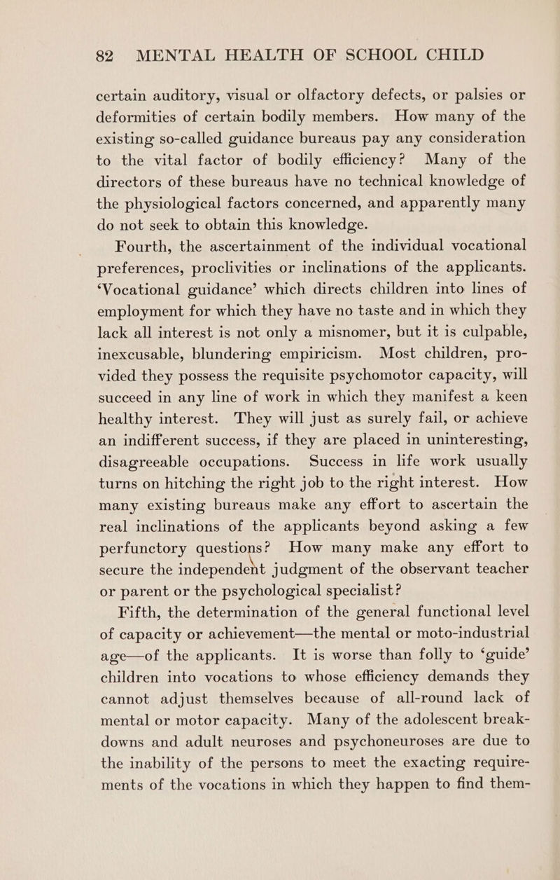 certain auditory, visual or olfactory defects, or palsies or deformities of certain bodily members. How many of the existing so-called guidance bureaus pay any consideration to the vital factor of bodily efficiency? Many of the directors of these bureaus have no technical knowledge of the physiological factors concerned, and apparently many do not seek to obtain this knowledge. Fourth, the ascertainment of the individual vocational preferences, proclivities or inclinations of the applicants. ‘Vocational guidance’ which directs children into lines of employment for which they have no taste and in which they lack all interest is not only a misnomer, but it is culpable, inexcusable, blundering empiricism. Most children, pro- vided they possess the requisite psychomotor capacity, will succeed in any line of work in which they manifest a keen healthy interest. They will just as surely fail, or achieve an indifferent success, if they are placed in uninteresting, disagreeable occupations. Success in life work usually turns on hitching the right job to the right interest. How many existing bureaus make any effort to ascertain the real inclinations of the applicants beyond asking a few perfunctory questions? How many make any effort to secure the independent judgment of the observant teacher or parent or the psychological specialist? Fifth, the determination of the general functional level of capacity or achievement—the mental or moto-industrial age—of the applicants. It is worse than folly to ‘guide’ children into vocations to whose efficiency demands they cannot adjust themselves because of all-round lack of mental or motor capacity. Many of the adolescent break- downs and adult neuroses and psychoneuroses are due to the inability of the persons to meet the exacting require- ments of the vocations in which they happen to find them-