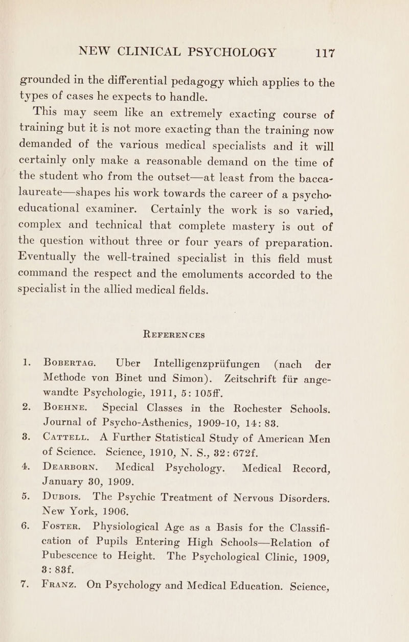 grounded in the differential pedagogy which applies to the types of cases he expects to handle. This may seem like an extremely exacting course of training but it is not more exacting than the training now demanded of the various medical specialists and it will certainly only make a reasonable demand on the time of the student who from the outset—at least from the bacca- laureate—shapes his work towards the career of a psycho: educational examiner. Certainly the work is so varied, complex and technical that complete mastery is out of the question without three or four years of preparation. Eventually the well-trained specialist in this field must command the respect and the emoluments accorded to the specialist in the allied medical fields. REFERENCES 1. Bopertac. Uber Intelligenzpriifungen (nach der Methode von Binet und Simon). Zeitschrift fiir ange- wandte Psychologie, 1911, 5: 105ff. 2. Borune. Special Classes in the Rochester Schools. Journal of Psycho-Asthenics, 1909-10, 14: 83. 3. Carrety. A Further Statistical Study of American Men of Science. Science, 1910, N. S., 82: 672f. 4. Derarzporn. Medical Psychology. Medical Record, January 380, 1909. 5. Dusors. The Psychic Treatment of Nervous Disorders. New York, 1906. 6. Fosrer. Physiological Age as a Basis for the Classifi- cation of Pupils Entering High Schools—Relation of Pubescence to Height. The Psychological Clinic, 1909, 3: 83f. 7. Franz. On Psychology and Medical Education. Science,