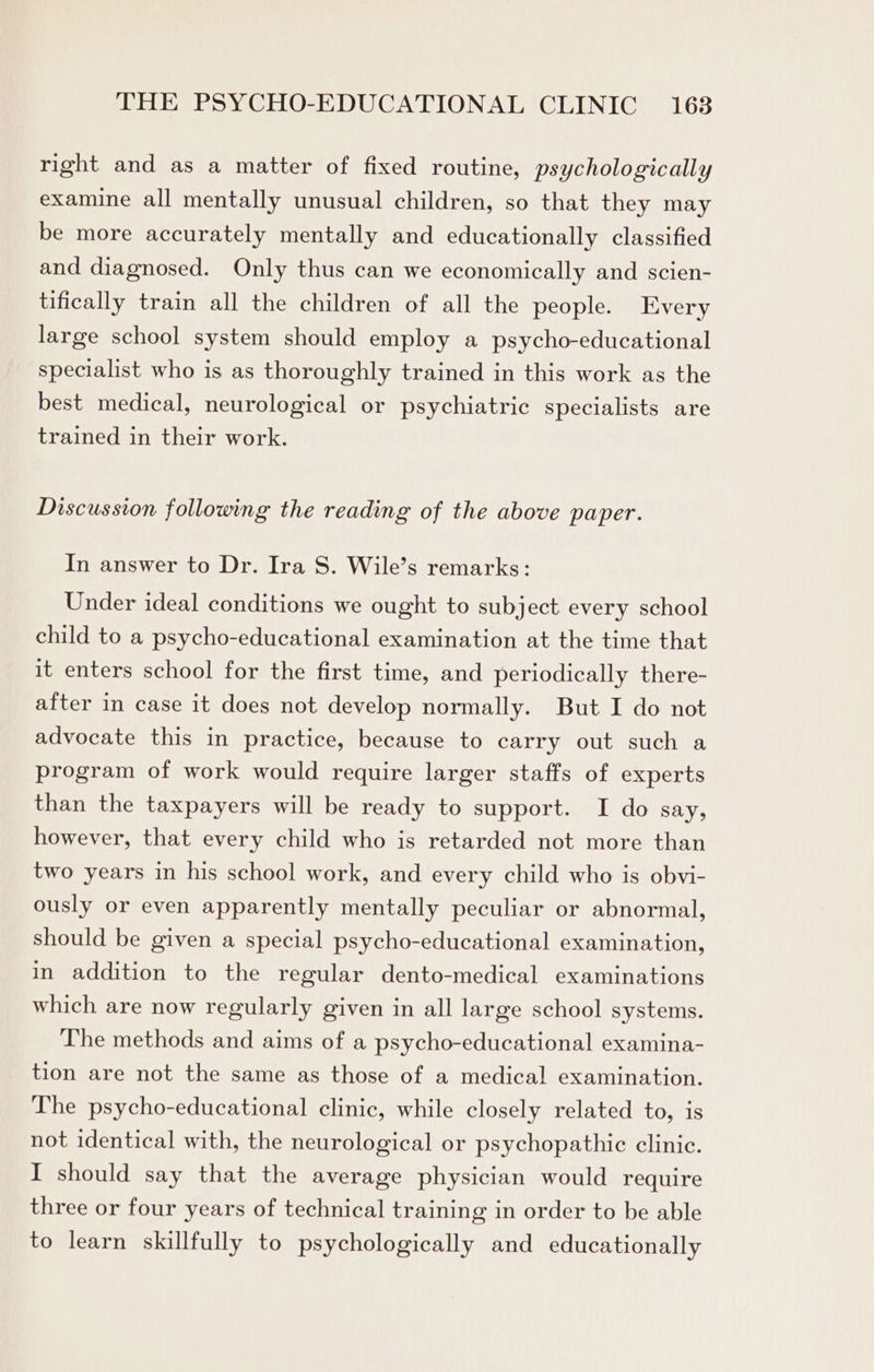 right and as a matter of fixed routine, psychologically examine all mentally unusual children, so that they may be more accurately mentally and educationally classified and diagnosed. Only thus can we economically and scien- tifically train all the children of all the people. Every large school system should employ a psycho-educational specialist who is as thoroughly trained in this work as the best medical, neurological or psychiatric specialists are trained in their work. Discussion following the reading of the above paper. In answer to Dr. Ira S. Wile’s remarks: Under ideal conditions we ought to subject every school child to a psycho-educational examination at the time that it enters school for the first time, and periodically there- after in case it does not develop normally. But I do not advocate this in practice, because to carry out such a program of work would require larger staffs of experts than the taxpayers will be ready to support. I do say, however, that every child who is retarded not more than two years in his school work, and every child who is obvi- ously or even apparently mentally peculiar or abnormal, should be given a special psycho-educational examination, in addition to the regular dento-medical examinations which are now regularly given in all large school systems. The methods and aims of a psycho-educational examina- tion are not the same as those of a medical examination. The psycho-educational clinic, while closely related to, is not identical with, the neurological or psychopathic clinic. I should say that the average physician would require three or four years of technical training in order to be able to learn skillfully to psychologically and educationally