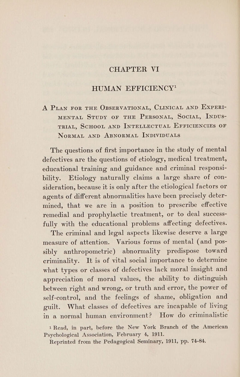 CHAPTER VI HUMAN EFFICIENCY* A Puan For THE OBSERVATIONAL, CLINICAL AND EXPERI- MENTAL STUDY OF THE PERSONAL, SoctAL, [ypus- TRIAL, SCHOOL AND INTELLECTUAL EFFICIENCIES OF NorMAL AND ABNORMAL INDIVIDUALS The questions of first importance in the study of mental defectives are the questions of etiology, medical treatment, educational training and guidance and criminal responsi- bility. Etiology naturally claims a large share of con- sideration, because it is only after the etiological factors or agents of different abnormalities have been precisely deter- mined, that we are in a position to prescribe effective remedial and prophylactic treatment, or to deal success- fully with the educational problems affecting defectives. The criminal and legal aspects likewise deserve a large measure of attention. Various forms of mental (and pos- sibly anthropometric) abnormality predispose toward criminality. It is of vital social importance to determine what types or classes of defectives lack moral insight and appreciation of moral values, the ability to distinguish between right and wrong, or truth and error, the power of self-control, and the feelings of shame, obligation and guilt. What classes of defectives are incapable of living in a normal human environment? How do criminalistic 1 Read, in part, before the New York Branch of the American Psychological Association, February 4, 1911. Reprinted from the Pedagogical Seminary, 1911, pp. 74-84.