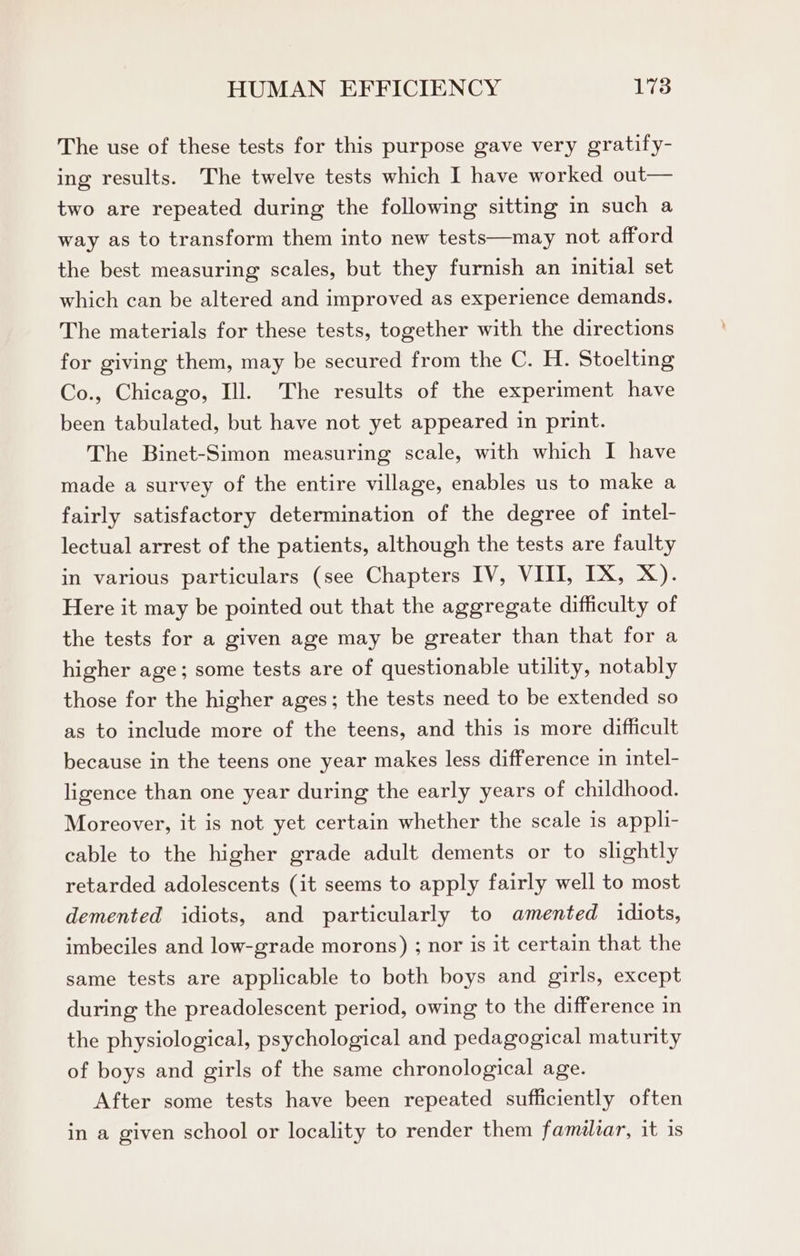 The use of these tests for this purpose gave very gratify- ing results. The twelve tests which I have worked out— two are repeated during the following sitting in such a way as to transform them into new tests—may not afford the best measuring scales, but they furnish an initial set which can be altered and improved as experience demands. The materials for these tests, together with the directions for giving them, may be secured from the C. H. Stoelting Co., Chicago, Ill. The results of the experiment have been tabulated, but have not yet appeared in print. The Binet-Simon measuring scale, with which I have made a survey of the entire village, enables us to make a fairly satisfactory determination of the degree of intel- lectual arrest of the patients, although the tests are faulty in various particulars (see Chapters IV, VIII, IX, X). Here it may be pointed out that the aggregate difficulty of the tests for a given age may be greater than that for a higher age; some tests are of questionable utility, notably those for the higher ages; the tests need to be extended so as to include more of the teens, and this is more difficult because in the teens one year makes less difference in intel- ligence than one year during the early years of childhood. Moreover, it is not yet certain whether the scale is appli- cable to the higher grade adult dements or to slightly retarded adolescents (it seems to apply fairly well to most demented idiots, and particularly to amented idiots, imbeciles and low-grade morons) ; nor is it certain that the same tests are applicable to both boys and girls, except during the preadolescent period, owing to the difference in the physiological, psychological and pedagogical maturity of boys and girls of the same chronological age. After some tests have been repeated sufficiently often in a given school or locality to render them familzar, it is