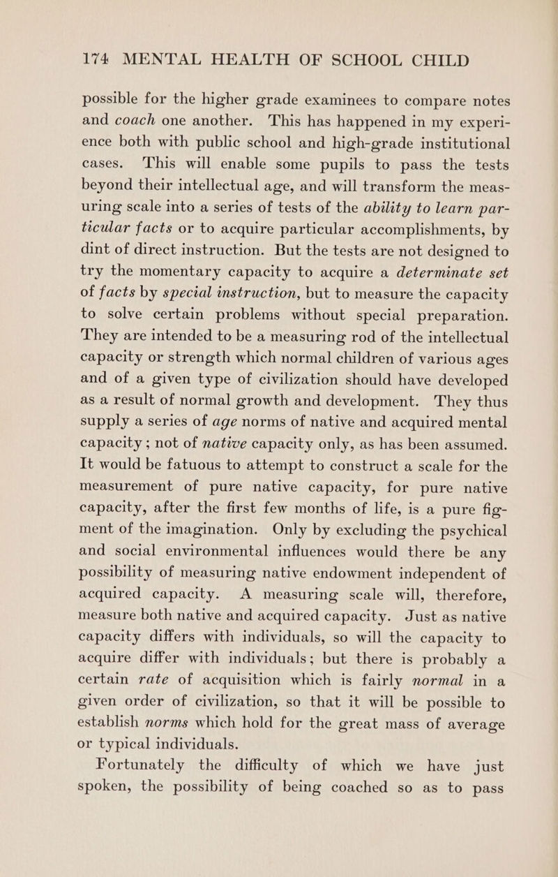 possible for the higher grade examinees to compare notes and coach one another. This has happened in my experi- ence both with public school and high-grade institutional cases. This will enable some pupils to pass the tests beyond their intellectual age, and will transform the meas- uring scale into a series of tests of the ability to learn par- ticular facts or to acquire particular accomplishments, by dint of direct instruction. But the tests are not designed to try the momentary capacity to acquire a determinate set of facts by special instruction, but to measure the capacity to solve certain problems without special preparation. They are intended to be a measuring rod of the intellectual capacity or strength which normal children of various ages and of a given type of civilization should have developed as a result of normal growth and development. They thus supply a series of age norms of native and acquired mental capacity ; not of native capacity only, as has been assumed. It would be fatuous to attempt to construct a scale for the measurement of pure native capacity, for pure native capacity, after the first few months of life, is a pure fig- ment of the imagination. Only by excluding the psychical and social environmental influences would there be any possibility of measuring native endowment independent of acquired capacity. A measuring scale will, therefore, measure both native and acquired capacity. Just as native capacity differs with individuals, so will the capacity to acquire differ with individuals; but there is probably a certain rate of acquisition which is fairly normal in a given order of civilization, so that it will be possible to establish norms which hold for the great mass of average or typical individuals. Fortunately the difficulty of which we have just spoken, the possibility of being coached so as to pass