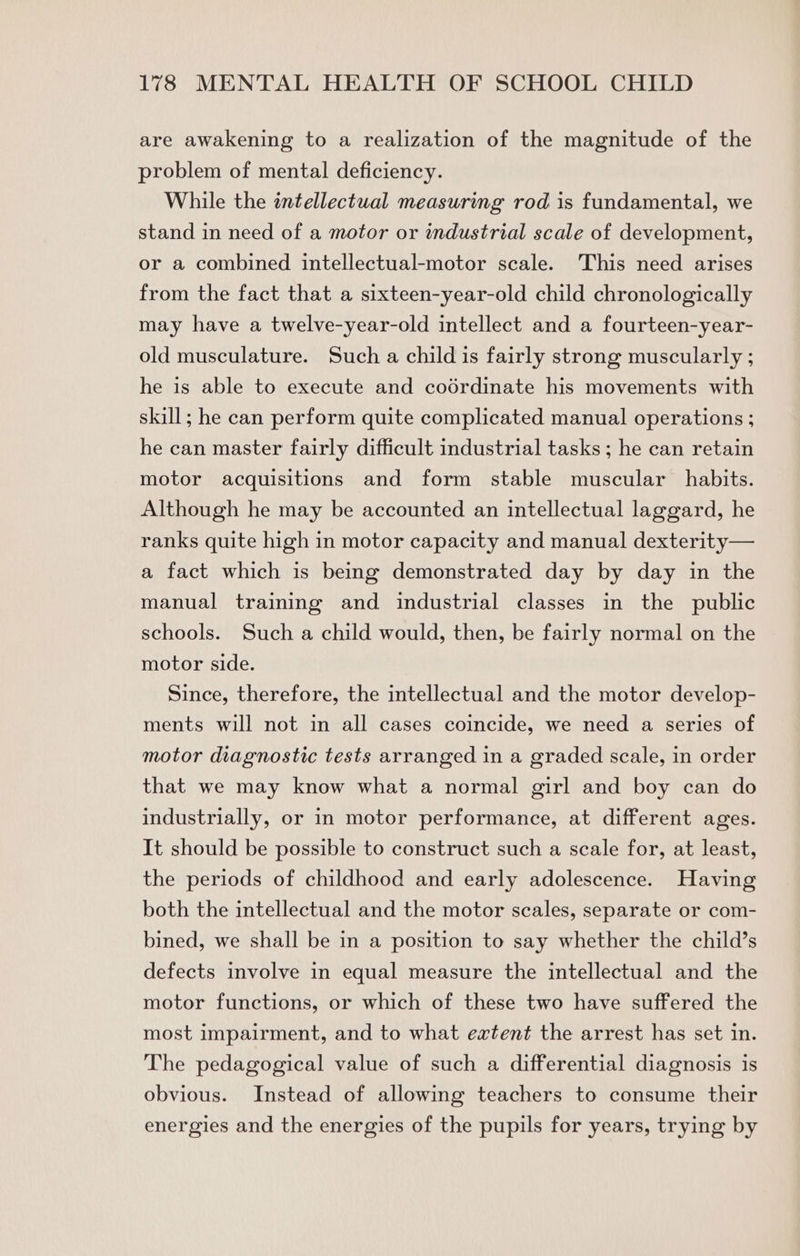 are awakening to a realization of the magnitude of the problem of mental deficiency. While the intellectual measuring rod is fundamental, we stand in need of a motor or industrial scale of development, or a combined intellectual-motor scale. This need arises from the fact that a sixteen-year-old child chronologically may have a twelve-year-old intellect and a fourteen-year- old musculature. Such a child is fairly strong muscularly ; he is able to execute and codrdinate his movements with skill; he can perform quite complicated manual operations ; he can master fairly difficult industrial tasks ; he can retain motor acquisitions and form stable muscular habits. Although he may be accounted an intellectual laggard, he ranks quite high in motor capacity and manual dexterity— a fact which is being demonstrated day by day in the manual training and industrial classes in the public schools. Such a child would, then, be fairly normal on the motor side. Since, therefore, the intellectual and the motor develop- ments will not in all cases coincide, we need a series of motor diagnostic tests arranged in a graded scale, in order that we may know what a normal girl and boy can do industrially, or in motor performance, at different ages. It should be possible to construct such a scale for, at least, the periods of childhood and early adolescence. Having both the intellectual and the motor scales, separate or com- bined, we shall be in a position to say whether the child’s defects involve in equal measure the intellectual and the motor functions, or which of these two have suffered the most impairment, and to what extent the arrest has set in. The pedagogical value of such a differential diagnosis is obvious. Instead of allowing teachers to consume their energies and the energies of the pupils for years, trying by