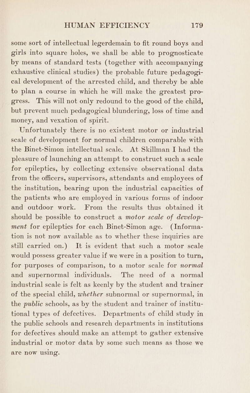 some sort of intellectual legerdemain to fit round boys and girls into square holes, we shall be able to prognosticate by means of standard tests (together with accompanying exhaustive clinical studies) the probable future pedagogi- cal development of the arrested child, and thereby be able to plan a course in which he will make the greatest pro- gress. This will not only redound to the good of the child, but prevent much pedagogical blundering, loss of time and money, and vexation of spirit. Unfortunately there is no existent motor or industrial scale of development for normal children comparable with the Binet-Simon intellectual scale. At Skillman I had the pleasure of launching an attempt to construct such a scale for epileptics, by collecting extensive observational data from the officers, supervisors, attendants and employees of the institution, bearing upon the industrial capacities of the patients who are employed in various forms of indoor and outdoor work. From the results thus obtained it should be possible to construct a motor scale of develop- ment for epileptics for each Binet-Simon age. (Informa- tion is not now available as to whether these inquiries are still carried on.) It is evident that such a motor scale would possess greater value if we were in a position to turn, for purposes of comparison, to a motor scale for normal and supernormal individuals. The need of a normal industrial scale is felt as keenly by the student and trainer of the special child, whether subnormal or supernormal, in the public schools, as by the student and trainer of institu- tional types of defectives. Departments of child study in the public schools and research departments in institutions for defectives should make an attempt to gather extensive industrial or motor data by some such means as those we are now using.