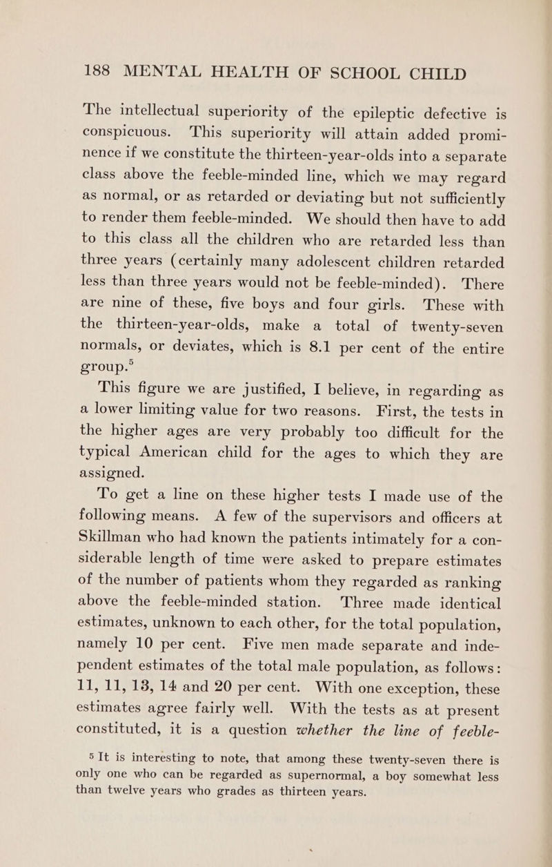 The intellectual superiority of the epileptic defective is conspicuous. This superiority will attain added promi- nence if we constitute the thirteen-year-olds into a separate class above the feeble-minded line, which we may regard as normal, or as retarded or deviating but not sufficiently to render them feeble-minded. We should then have to add to this class all the children who are retarded less than three years (certainly many adolescent children retarded less than three years would not be feeble-minded). There are nine of these, five boys and four girls. These with the thirteen-year-olds, make a total of twenty-seven normals, or deviates, which is 8.1 per cent of the entire group.” This figure we are justified, I believe, in regarding as a lower limiting value for two reasons. First, the tests in the higher ages are very probably too difficult for the typical American child for the ages to which they are assigned. To get a line on these higher tests I made use of the following means. A few of the supervisors and officers at Skillman who had known the patients intimately for a con- siderable length of time were asked to prepare estimates of the number of patients whom they regarded as ranking above the feeble-minded station. Three made identical estimates, unknown to each other, for the total population, namely 10 per cent. Five men made separate and inde- pendent estimates of the total male population, as follows: 11, 11, 13, 14 and 20 per cent. With one exception, these estimates agree fairly well. With the tests as at present constituted, it is a question whether the line of feeble- 5 It is interesting to note, that among these twenty-seven there is only one who can be regarded as supernormal, a boy somewhat less than twelve years who grades as thirteen years.