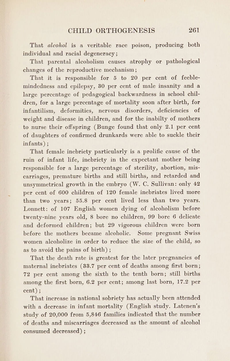 That alcohol is a veritable race poison, producing both individual and racial degeneracy ; That parental alcoholism causes atrophy or pathological changes of the reproductive mechanism ; That it is responsible for 5 to 20 per cent of feeble- mindedness and epilepsy, 80 per cent of male insanity and a large percentage of pedagogical backwardness in school chil- dren, for a large percentage of mortality soon after birth, for infantilism, deformities, nervous disorders, deficiencies of weight and disease in children, and for the inabilty of mothers to nurse their offspring (Bunge found that only 2.1 per cent of daughters of confirmed drunkards were able to suckle their infants ) ; That female inebriety particularly is a prolific cause of the ruin of infant life, inebriety in the expectant mother being responsible for a large percentage of sterility, abortion, mis- carriages, premature births and still births, and retarded and unsymmetrical growth in the embryo (W. C. Sullivan: only 42 per cent of 600 children of 120 female inebriates lived more than two years; 55.8 per cent lived less than two years. Lonnett: of 107 English women dying of alcoholism before twenty-nine years old, 8 bore no children, 99 bore 6 delicate and deformed children; but 29 vigorous children were born before the mothers became alcoholic. Some pregnant Swiss women alcoholize in order to reduce the size of the child, so as to avoid the pains of birth) ; That the death rate is greatest for the later pregnancies of maternal inebriates (33.7 per cent of deaths among first born; 72 per cent among the sixth to the tenth born; still births among the first born, 6.2 per cent; among last born, 17.2 per cent) ; That increase in national sobriety has actually been attended with a decrease in infant mortality (English study. Latenen’s study of 20,000 from 5,846 families indicated that the number of deaths and miscarriages decreased as the amount of alcohol consumed decreased) ;