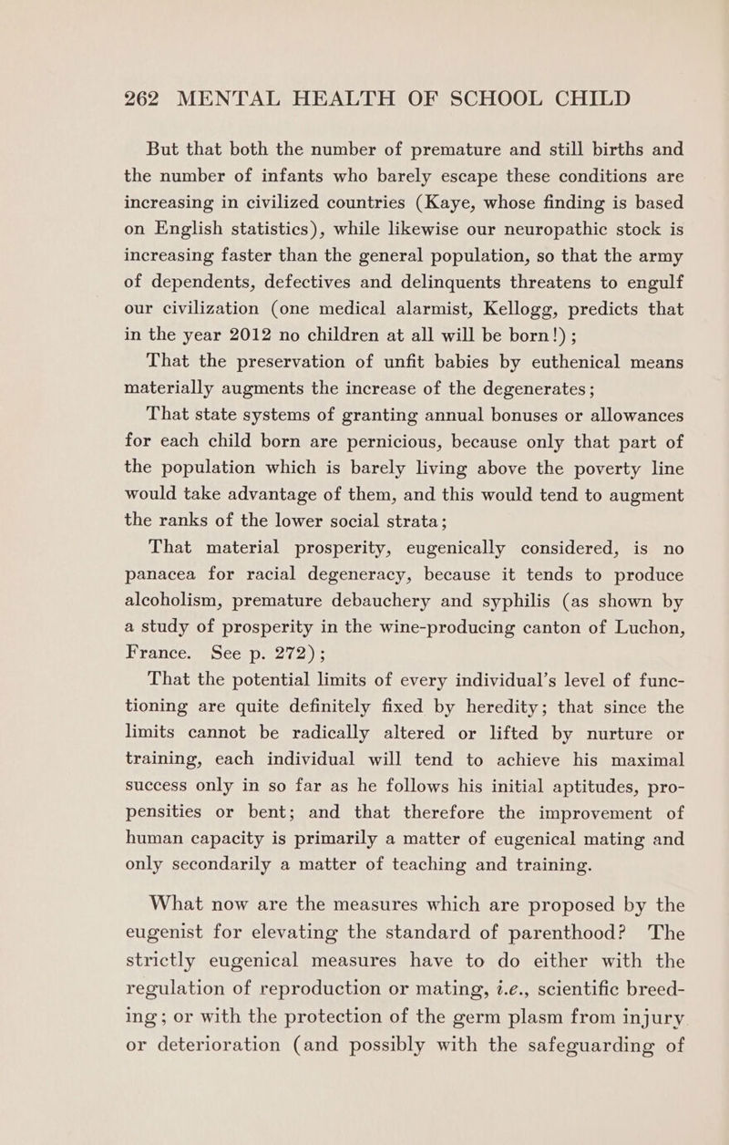 But that both the number of premature and still births and the number of infants who barely escape these conditions are increasing in civilized countries (Kaye, whose finding is based on English statistics), while likewise our neuropathic stock is increasing faster than the general population, so that the army of dependents, defectives and delinquents threatens to engulf our civilization (one medical alarmist, Kellogg, predicts that in the year 2012 no children at all will be born!) ; That the preservation of unfit babies by euthenical means materially augments the increase of the degenerates ; That state systems of granting annual bonuses or allowances for each child born are pernicious, because only that part of the population which is barely living above the poverty line would take advantage of them, and this would tend to augment the ranks of the lower social strata; That material prosperity, eugenically considered, is no panacea for racial degeneracy, because it tends to produce alcoholism, premature debauchery and syphilis (as shown by a study of prosperity in the wine-producing canton of Luchon, France. See p. 272); That the potential limits of every individual’s level of func- tioning are quite definitely fixed by heredity; that since the limits cannot be radically altered or lifted by nurture or training, each individual will tend to achieve his maximal success only in so far as he follows his initial aptitudes, pro- pensities or bent; and that therefore the improvement of human capacity is primarily a matter of eugenical mating and only secondarily a matter of teaching and training. What now are the measures which are proposed by the eugenist for elevating the standard of parenthood? The strictly eugenical measures have to do either with the regulation of reproduction or mating, ?.e., scientific breed- ing; or with the protection of the germ plasm from injury or deterioration (and possibly with the safeguarding of