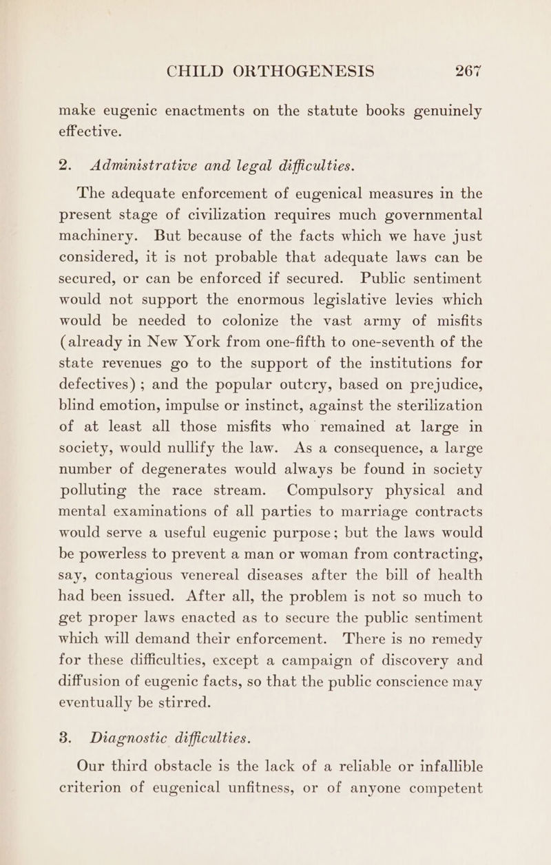 make eugenic enactments on the statute books genuinely effective. 2. Administrative and legal difficulties. The adequate enforcement of eugenical measures in the present stage of civilization requires much governmental machinery. But because of the facts which we have just considered, it is not probable that adequate laws can be secured, or can be enforced if secured. Public sentiment would not support the enormous legislative levies which would be needed to colonize the vast army of misfits (already in New York from one-fifth to one-seventh of the state revenues go to the support of the institutions for defectives) ; and the popular outcry, based on prejudice, blind emotion, impulse or instinct, against the sterilization of at least all those misfits who remained at large in society, would nullify the law. As a consequence, a large number of degenerates would always be found in society polluting the race stream. Compulsory physical and mental examinations of all parties to marriage contracts would serve a useful eugenic purpose; but the laws would be powerless to prevent a man or woman from contracting, say, contagious venereal diseases after the bill of health had been issued. After all, the problem is not so much to get proper laws enacted as to secure the public sentiment which will demand their enforcement. There is no remedy for these difficulties, except a campaign of discovery and diffusion of eugenic facts, so that the public conscience may eventually be stirred. 3. Diagnostic difficulties. Our third obstacle is the lack of a reliable or infallible criterion of eugenical unfitness, or of anyone competent