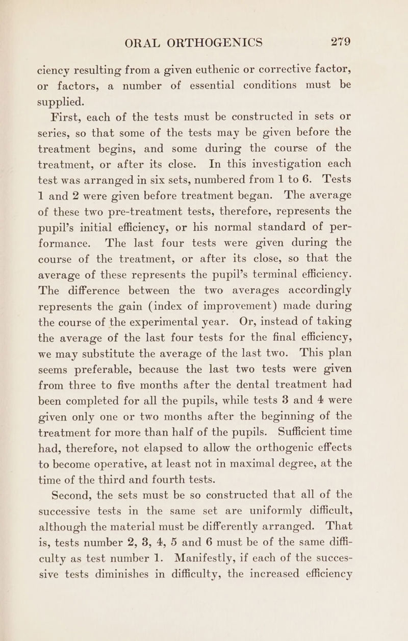 ciency resulting from a given euthenic or corrective factor, or factors, a number of essential conditions must be supplied. First, each of the tests must be constructed in sets or series, so that some of the tests may be given before the treatment begins, and some during the course of the treatment, or after its close. In this investigation each test was arranged in six sets, numbered from 1 to 6. Tests 1 and 2 were given before treatment began. The average of these two pre-treatment tests, therefore, represents the pupil’s initial efficiency, or his normal standard of per- formance. The last four tests were given during the course of the treatment, or after its close, so that the average of these represents the pupil’s terminal efficiency. The difference between the two averages accordingly represents the gain (index of improvement) made during the course of the experimental year. Or, instead of taking the average of the last four tests for the final efficiency, we may substitute the average of the last two. This plan seems preferable, because the last two tests were given from three to five months after the dental treatment had been completed for all the pupils, while tests 3 and 4 were given only one or two months after the beginning of the treatment for more than half of the pupils. Sufficient time had, therefore, not elapsed to allow the orthogenic effects to become operative, at least not in maximal degree, at the time of the third and fourth tests. Second, the sets must be so constructed that all of the successive tests in the same set are uniformly difficult, although the material must be differently arranged. That is, tests number 2, 8, 4, 5 and 6 must be of the same diffi- culty as test number 1. Manifestly, if each of the succes- sive tests diminishes in difficulty, the increased efficiency